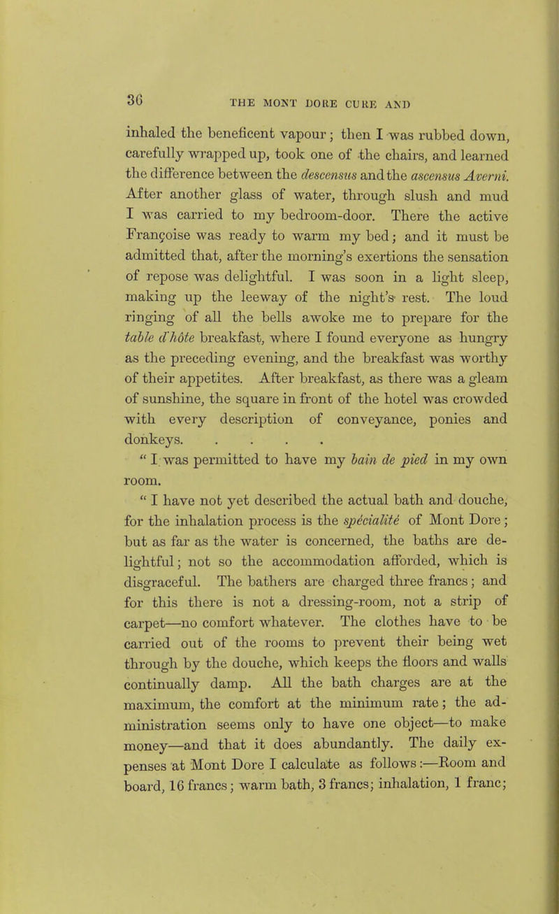 inhaled the beneficent vapour; then I was rubbed down, carefully wrapped up, took one of the chairs, and learned the difference between the descensus and the ascensus Averni. After another glass of water, through slush and mud I was carried to my bedroom-door. There the active Frangoise was ready to warm my bed; and it must be admitted that, after the morning's exertions the sensation of repose was delightful. I was soon in a light sleep, making up the leeway of the night's- rest. The loud ringing of all the bells awoke me to prepare for the talk d'hote breakfast, where I found everyone as hungry as the preceding evening, and the breakfast was worthy of their appetites. After breakfast, as there was a gleam of sunshine, the square in fi-ont of the hotel was crowded with every description of conveyance, ponies and donkeys. ....  I was permitted to have my hain de pied in my own room.  I have not yet described the actual bath and douche, for the inhalation process is the spMaliti of Mont Dore; but as far as the water is concerned, the baths are de- lightful; not so the accommodation afforded, which is disgraceful. The bathers are chai-ged three francs; and for this there is not a dressing-room, not a strip of carpet—no comfort whatever. The clothes have to be carried out of the rooms to prevent their being wet through by the douche, which keeps the floors and walls continually damp. All the bath charges are at the maximum, the comfort at the minimum rate; the ad- ministration seems only to have one object—to make money—and that it does abundantly. The daily ex- penses at Mont Dore I calculate as follows:—Koom and board, IG francs; warm bath, 3francs; inhalation, 1 franc;