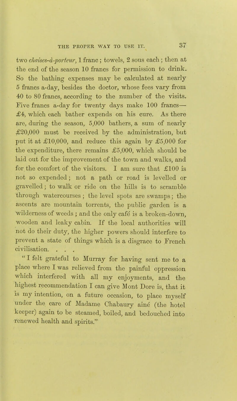 two chaises-d-porteur, 1 franc; towels, 2 sons each; then at the end of the season 10 francs for permission to drink. So the bathing expenses may he calculated at nearly 5 francs a-day, besides the doctor, whose fees vary from 40 to 80 francs, according to the number of the visits. Five francs a-day for twenty days make 100 francs— £4, which each bather expends on his cure. As there are, during the season, 5,000 bathers, a sum of nearly ^£20,000 must be received by the administration, but put it at £10,000, and reduce this again by £5,000 for the expenditure, there remains £5,000, which should be laid out for the improvement of the town and walks, and for the comfort of the visitors. I am sure that £100 is not so expended; not a path or road is levelled or gravelled; to walk or ride on the hills is to scramble through watercourses ; the level spots are swamps; the ascents are mountain torrents, the public garden is a wilderness of weeds ; and the only cafd is a broken-down, wooden and leaky cabin. If the local authorities will not do their duty, the higher powers should interfere to prevent a state of things which is a disgrace to French civilisation. . . .  I felt grateful to Murray for having sent me to a place where I was relieved from the painful oppression which interfered with all my enjoyments, and the highest recommendation I can give Mont Dore is, that it IS my intention, on a future occasion, to place myself under the care of Madame Chabaury aine (the hotel keeper) again to be steamed, boiled, and bedouched into renewed health and spirits.