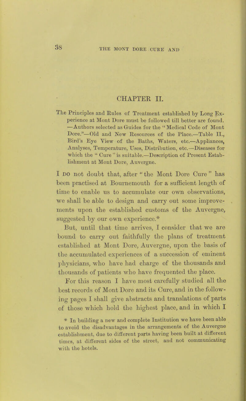CHAPTER II. The Principles and Rules of Treatment established by Long Ex- perience at Mont Dore must be followed till better are found. —Authors selected as Guides for the Medical Code of Mont Dore.—Old and New Resources of the Place.—Table II., Bird's Eye View of the Baths, Waters, etc.—Appliances, Analyses, Temperature, Uses, Distribution, etc.—Diseases for which the  Cure is suitable.—Description of Present Estab- lishment at Mont Dore, Auvergne. I DO not doubt that, after  the Mont Dore Cure  has been practised at Bournemouth for a sufficient length of time to enable us to accumulate our own observations, we shall be able to design and carry out some improve- ments upon the established customs of the Auvergne, suggested by our own experience.* But, until that time arrives, I consider that we are bound to carry out faithfully the plans of treatment established at Mont Dore, Auvergne, upon the basis of the accumulated experiences of a succession of eminent physicians, who have had charge of the thousands and thousands of patients who have frequented the place. For this reason I have most carefully studied all the best records of Mont Dore and its Cure, and in the follow- ing pages I shall give abstracts and translations of parts of those which hold the highest place, and in which I * In building a new and complete Institution we have been able to avoid the disadvantages in the arrangements of the Auvergne establishment, due to different parts having been built at different times, at different sides of the street, and not communicating wi th the hotels.