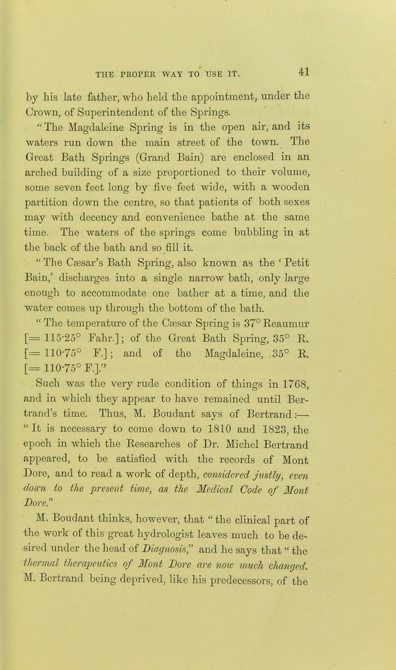 by his late father, who held the appointment, under the Crown, of Superintendent of the Springs.  The Magdaleine Spring is in the open air, and its waters run down the main street of the town. The Great Bath Springs (Grand Bain) are enclosed in an arched building of a size proportioned to their volume, some seven feet long by five feet wide, with a wooden partition down the centre, so that patients of both sexes may with decency and convenience bathe at the same time. The waters of the springs come bubbling in at the back of the bath and so fill it.  The Caesar's Bath Spring, also known as the ' Petit Bain,' discharges into a single narrow bath, only large enough to accommodate one bather at a time, and the water comes up through the bottom of the bath.  The temperature of the Caesar Spring is 37° Reaumur [= 115-25° Fahr.]; of the Great Bath Spring, 35° R. [= 110-75° F.]; and of the Magdaleine, 35° R. [= 110-75° F.]. Such was the very rude condition of things in 1768, and in which they appear to have remained until Ber- trand's time. Thus, M. Bouclant says of Bertrand:— It is necessary to come down to 1810 and 1823, the epoch in which the Researches of Dr. Michel Bertrand appeared, to be satisfied with the records of Mont Dore, and to read a work of depth, considered justly, even down to the present time, as the Medical Code of Mont Bore. M. Boudant thinks, however, that  the clinical part of the work of this great hydrologist leaves much to be de- sired imder the head of Diagnosis and he says that the thermal therapeutics of Mont Bore are noxc much changed. M. Bertrand being deprived, like his predecessors, of the
