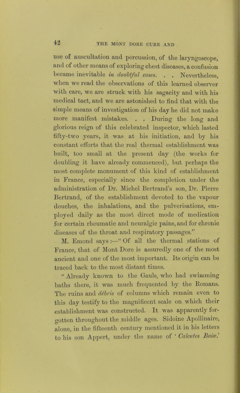 use of auscultation and percussion, of the laryngoscope, and of other means of exploring chest diseases, a confusion became inevitable in doubtful cases. . . Nevertheless, when we read the observations of this learned observer with care, we are struck with his sagacity and with his medical tact, and we are astonished to find that with the simple means of investigation of his day he did not make more manifest mistakes. . . During the long and glorious reign of this celebrated inspector, which lasted fifty-two years, it was at his initiation, and by his constant efforts that the real thermal establishment was built, too small at the present day (the works for doubling it have already commenced), but perhaps the most complete monument of this kind of establishment in France, especially since the completion under the administration of Dr, Michel Bertrand's son, Dr. Pierre Bertrand, of the establishment devoted to the vapour douches, the inhalations, and the pulverisations, em- ployed daily as the most direct mode of medication for certain rheumatic and neuralgic pains, and for chronic diseases of the throat and respiratory passages. M. Emond says :— Of all the thermal stations of France, that of Mont Dore is assuredly one of the most ancient and one of the most important. Its origin can be traced back to the most distant times.  Already known to the Gauls, who had swimming baths there, it was much frequented by the Romans. The ruins and ddhris of columns which remain even to this day testify to the magnificent scale on which their establishment was constructed. It was apparently for- gotten throughout the middle ages. Sidoine Apollinaire, alone, in the fifteenth century mentioned it in his letters to his son Appert, under the name of ' Calentes Baio''