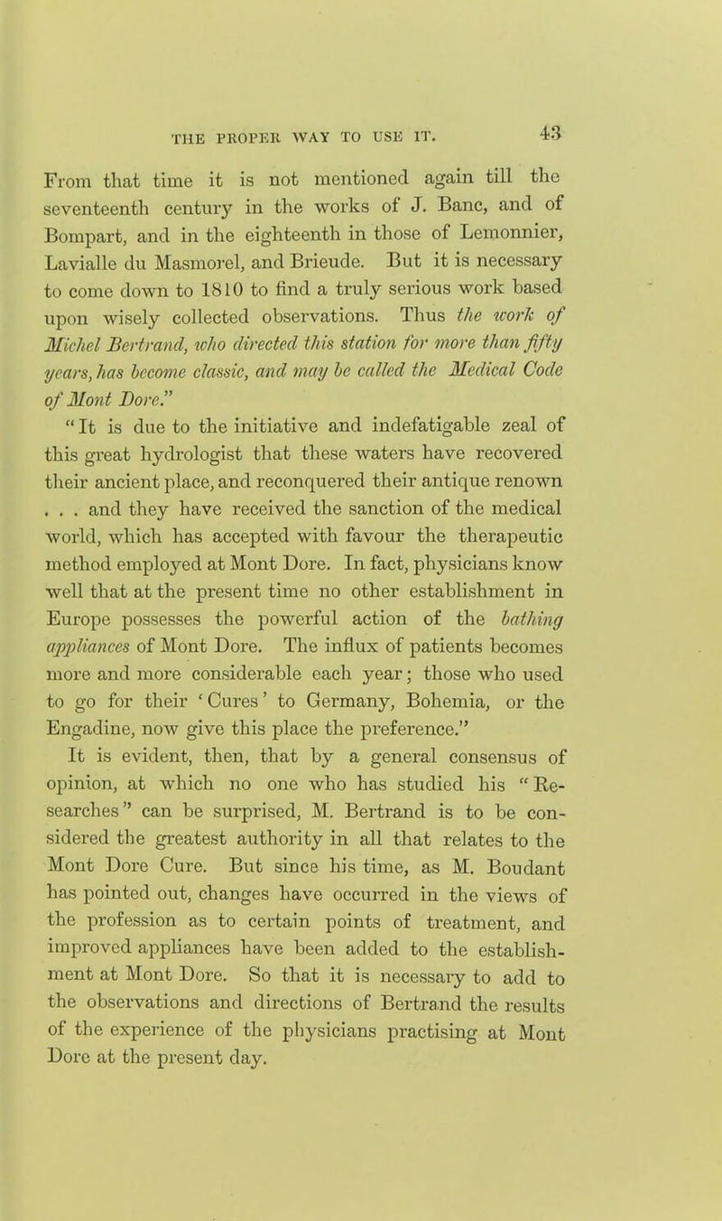 From that time it is not mentioned again till the seventeenth century in the works of J. Banc, and of Bompart, and in the eighteenth in those of Lemonnier, Lavialle dii Masmoi-el, and Brieude. But it is necessary to come down to 1810 to find a truly serious work based upon wisely collected observations. Thus the icorh of Michel Bert rand, who directed this station for more than fifty years, has become classic, and may he called the Medical Code of Mont Bore.  It is due to the initiative and indefatigable zeal of this great hydrologist that these waters have recovered their ancient place, and reconquered their antique renown . . . and they have received the sanction of the medical world, which has accepted with favour the therapeutic method employed at Mont Dore. In fact, physicians know well that at the present time no other establishment in Europe possesses the powerful action of the bathing ap2)liances of Mont Dore. The influx of patients becomes more and more considerable each year; those who used to go for their 'Cures' to Germany, Bohemia, or the Engadine, now give this place the preference. It is evident, then, that by a general consensus of opinion, at which no one who has studied his  Re- searches can be surprised, M. Bertrand is to be con- sidered the greatest authority in all that relates to the Mont Dore Cure. But since his time, as M. Boiidant has pointed out, changes have occurred in the views of the profession as to certain points of treatment, and improved appliances have been added to the establish- ment at Mont Dore. So that it is necessary to add to the observations and directions of Bertrand the results of the experience of the physicians practising at Mont Dore at the present day.