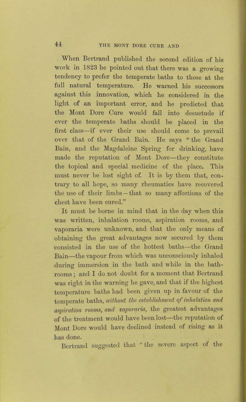 When Bertrand published the second edition of his work in 1823 he pointed out that there was a growing tendency to prefer the temperate baths to those at the full natural temperature. He warned his successors against this innovation, which he considered in the light of an important error, and he predicted that the Mont Dore Cure would fall into desuetude if ever the temperate baths should be placed in the first class—if ever their use should come to prevail over that of the Grand Bain. He says the Grand Bain, and the Magdaleine Spring for drinking, have made the reputation of Mont Dore—they constitute the topical and special medicine of the place. This must never be lost sight of. It is by them that, con- trary to all hope, so many rheumatics have recovered the use of their limbs — that so many afiections of the chest have been cured. It must be borne in mind that in the day when this was written, inhalation rooms, aspiration rooms, and vaporaria were unknown, and that the only means of obtaining the great advantages now secured by them consisted in the use of the hottest baths—the Grand Bain—the vapour fi*om which was unconsciously inhaled ■during immersion in the bath and while in the bath- rooms ; and I do not doubt for a moment that Bertrand was right in the warning he gave, and that if the highest temperature baths had been given up in favour of the temperate baths, uithout the establishment of inhalation and aspiration rooms, and vaporaria, the greatest advantages of the treatment would have been lost—the reputation of Mont Dore would have declined instead of rising as it has done. Bertrand suggested that  the severe aspect of the