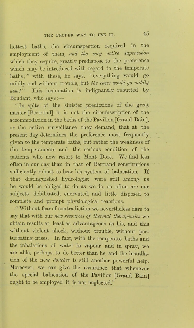 hottest baths, the circumspection required in the employment of them, and the very active supervision which they require, greatly predispose to the preference which may be introduced with regard to the temperate baths; with these, he says, everything would go mildly and without trouble, but the cases tcould go mildly also! This insinuation is indignantly rebutted by Boudant, who says :— In spite of the sinister predictions of the great master [Bertrand], it is not the circumscription of the accommodation in the baths of the Pavilion [Grand Bain], or the active surveillance they demand, that at the present day determines the preference most frequently given to the temperate baths, but rather the weakness of the temperaments and the serious condition of the patients who now resort to Mont Dore. We find less often in our day than in that of Bertrand constitutions sufficiently robust to bear his system of balneation. If that distinguished hydrologist were still among us he would be obliged to do as we do, so often are our subjects debihtated, enervated, and little disposed to complete and prompt physiological reactions.  Without fear of contradiction we nevertheless dare to say that with our new resources of thermal therapeutics we obtain results at least as advantageous as his, and this without violent shock, without trouble, without per- turbating crises. In fact, with the temperate baths and the inhalations of water in vapour and in spray, we are able, perhaps, to do better than he, and the installa- tion of the new douches is stiU another powerful help. Moreover, we can give the assurance that whenever the special balneation of the Pavilion [Grand Bain] ought to be employed it is not neglected.