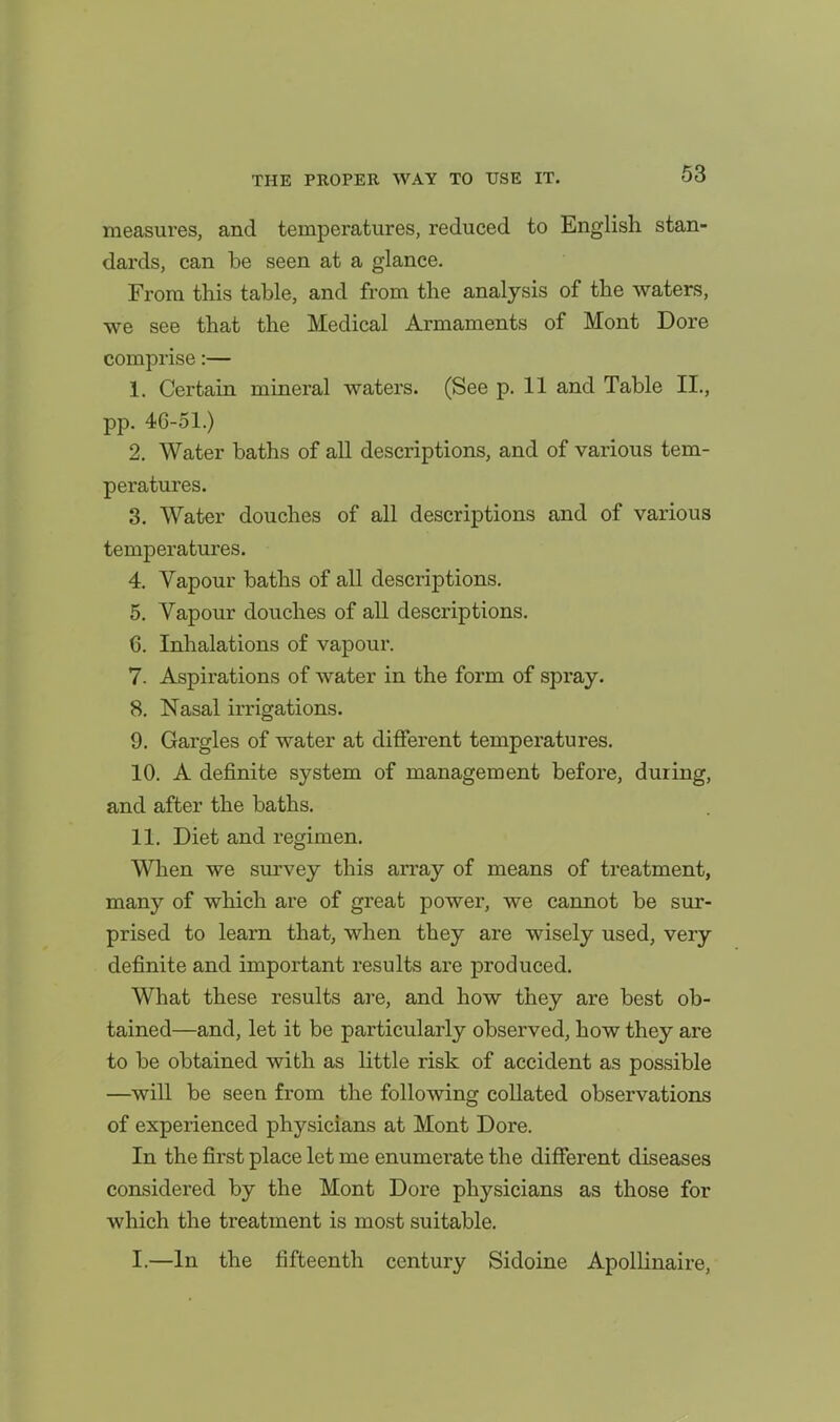 measures, and temperatures, reduced to English stan- dards, can be seen at a glance. From this table, and from the analysis of the waters, we see that the Medical Armaments of Mont Dore comprise:— 1. Certain mineral waters. (See p. 11 and Table II., pp. 46-51.) 2. Water baths of all descriptions, and of various tem- peratures. 3. Water douches of all descriptions and of various temperatures. 4. Vapour baths of all descriptions. 5. Vapour douches of all descriptions. 6. Inlialations of vapour. 7. Aspirations of water in the form of spray. 8. Nasal irrigations. 9. Gargles of water at different temperatures. 10. A definite system of management before, during, and after the baths. 11. Diet and regimen. When we survey this array of means of treatment, many of which are of great power, we cannot be sur- prised to learn that, when they are wisely used, very definite and important results are produced. What these results are, and how they are best ob- tained—and, let it be particularly observed, how they are to be obtained with as little risk of accident as possible —^will be seen from the following collated observations of experienced physicians at Mont Dore. In the first place let me enumerate the different diseases considered by the Mont Dore physicians as those for which the treatment is most suitable. I.—In the fifteenth century Sidoine Apollinaire,