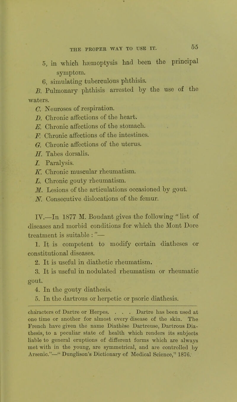 5, in which haemoptysis had been the principal symptom. 6, simulating tuberculous phthisis. B. Pulmonary phthisis arrested by the use of the waters. C. Neuroses of respiration. D. Chronic affections of the heart. E. Chronic affections of the stomach. F. Chronic affections of the intestines. G. Chronic affections of the uterus. H. Tabes dorsalis. I. Paralysis. K. Chronic muscular rheumatism. L. Chronic gouty rheumatism. M. Lesions of the articulations occasioned by gout. N. Consecutive dislocations of the femur. rV.—In 1877 M. Boudant gives the following  list of diseases and morbid conditions for which the Mont Dore treatment is suitable : — 1. It is competent to modify certain diatheses or constitutional diseases. 2. It is useful in diathetic rheumatism. 3. It is useful in nodulated rheumatism or rheumatic gout. 4. In the gouty diathesis. 5. In the dartrous or herpetic or psoric diathesis. characters of Dartre or Herpes. . . . Dartre has been used at one time or another for almost every disease of the skin. The French have given the name Diathese Dartreuse, Dartrous Dia- thesis, to a peculiar state of health which rendei*s its subjects liable to general eruptions of different forms which are always met with in the young, are symmetrical, and are controlled by Arsenic.— Dunglison's Dictionary of Medical Science, 1876.