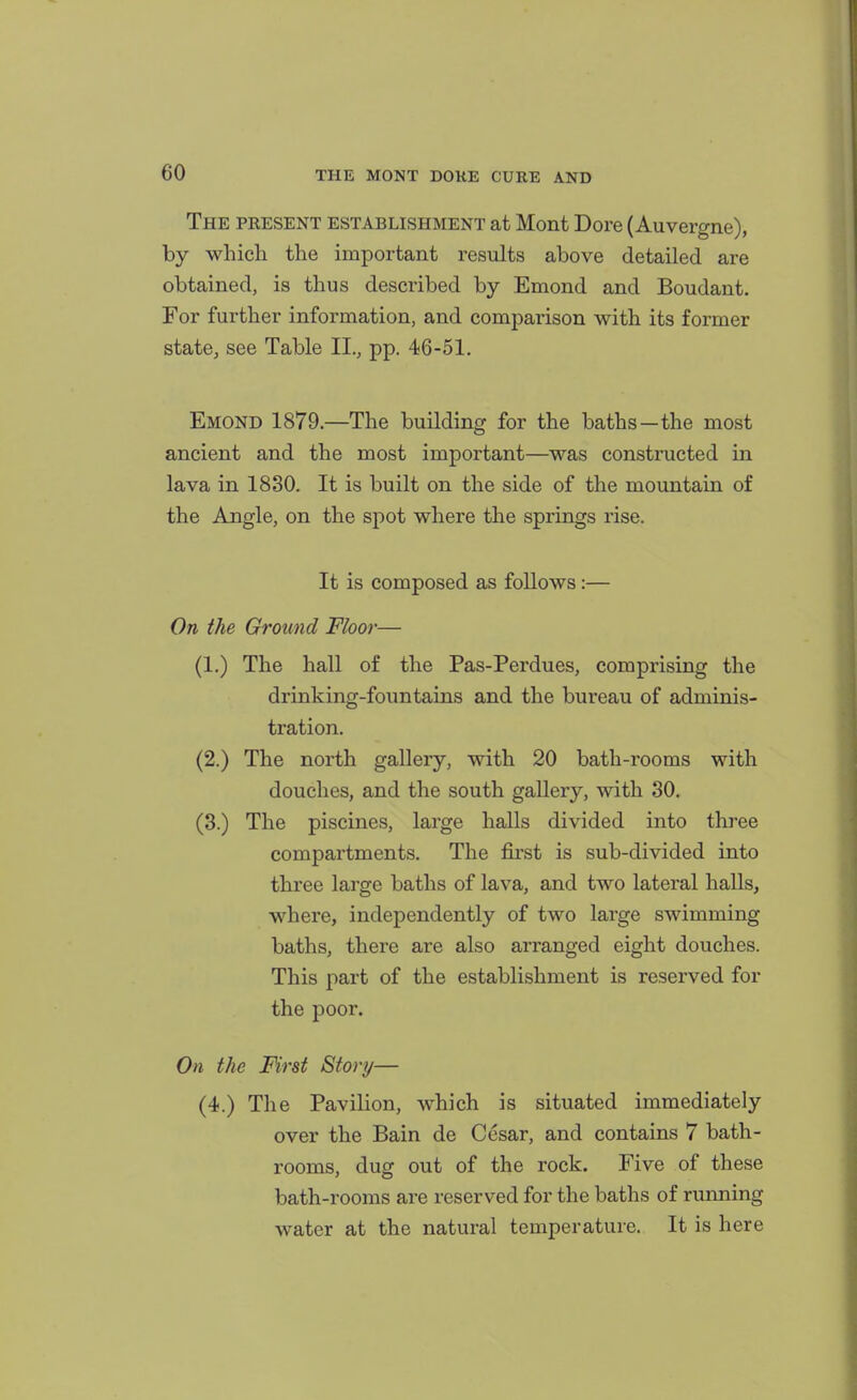 The pkesent establishment at Mont Dore (Auvergne), by which the important results above detailed are obtained, is thus described by Emond and Boudant. For further information, and compai-ison with its former state, see Table II., pp. 46-51. Emond 1879.—The building for the baths—the most ancient and the most important—was constructed in lava in 1830. It is built on the side of the mountain of the Angle, on the spot where the springs rise. It is composed as follows:— On the Ground Floor— (1.) The hall of the Pas-Perdues, comprising the drinking-fountains and the bureau of adminis- tration. (2.) The north gallery, with 20 bath-rooms with douches, and the south gaUery, with 30. (8.) The piscines, large halls divided into three compartments. The first is sub-divided into three large baths of lava, and two lateral halls, where, independently of two large swimming baths, there are also arranged eight douches. This part of the establishment is reserved for the poor. On the First Story— (4.) The Pavilion, which is situated immediately over the Bain de Cesar, and contains 7 bath- rooms, dug out of the rock. Five of these bath-rooms are reserved for the baths of running water at the natural temperature. It is here