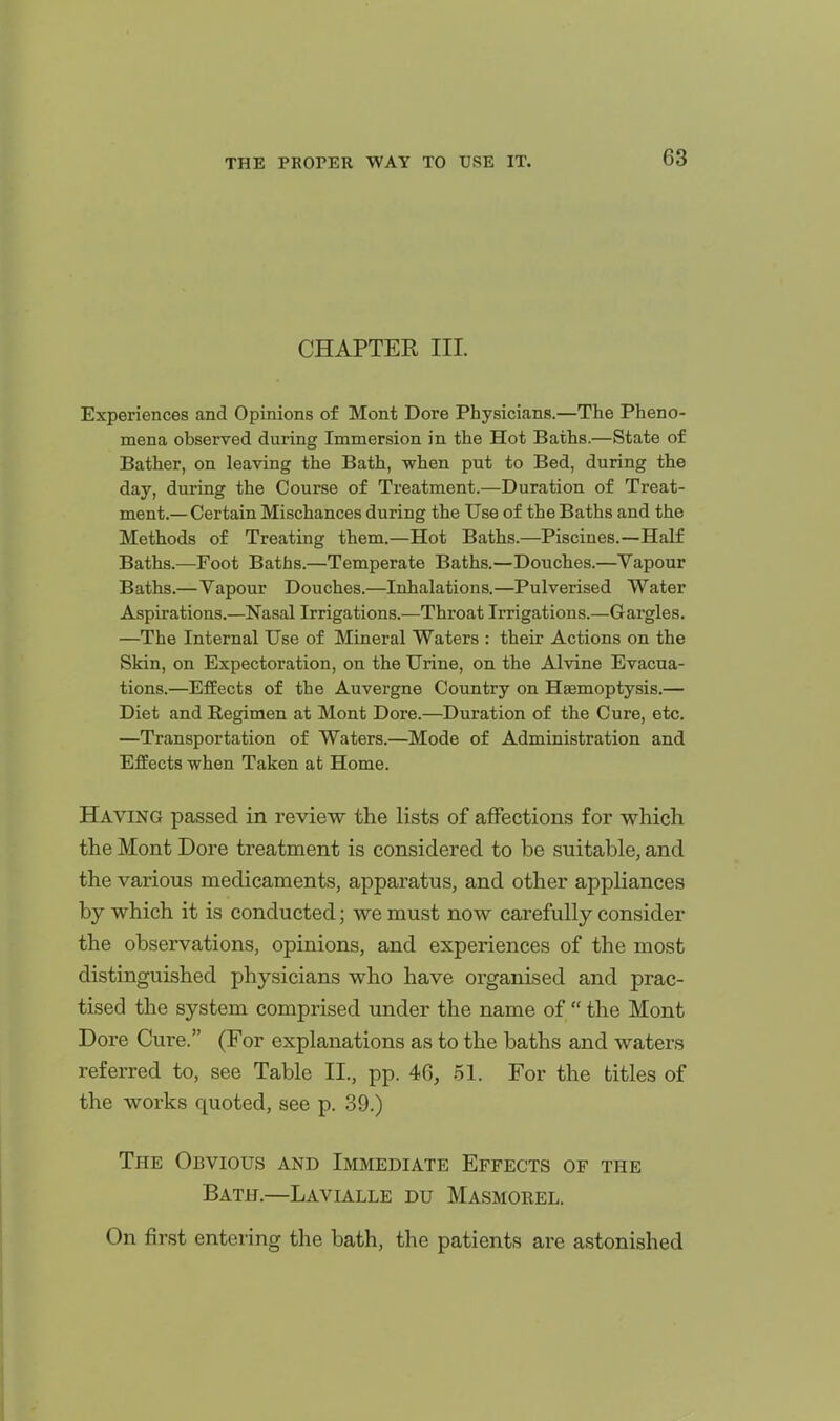 CHAPTER III. Experiences and Opinions of Mont Dore Physicians.—The Pheno- mena observed during Immersion in the Hot Baths.—State of Bather, on leaving the Bath, when put to Bed, during the day, during the Course of Treatment.—Duration of Treat- ment.— Certain Mischances during the Use of the Baths and the Methods of Treating them.—Hot Baths.—Piscines.—Half Baths.—Foot Baths.—Temperate Baths.—Douches.—Vapour Baths.—Vapour Douches.—Inhalations.—Pulverised Water Aspirations.—Nasal Irrigations.—Throat Irrigations.—Gargles. —The Internal Use of Mineral Waters : their Actions on the Skin, on Expectoration, on the Urine, on the Alvine Evacua- tions.—Effects of the Auvergne Country on Haemoptysis.— Diet and Kegimen at Mont Dore.—Duration of the Cure, etc. —Transportation of Waters.—Mode of Administration and Effects when Taken at Home. Having passed in review the lists of affections for which the Mont Dore treatment is considered to be suitable, and the various medicaments, apparatus, and other appliances by which it is conducted; we must now carefully consider the observations, opinions, and experiences of the most distinguished physicians who have organised and prac- tised the system comprised under the name of  the Mont Dore Cure. (For explanations as to the baths and waters referred to, see Table II., pp. 46, .51. For the titles of the works quoted, see p. 39.) The Obvious and Immediate Effects of the Bath.—Lavialle du Masmorel. On first entering the bath, the patients are astonished