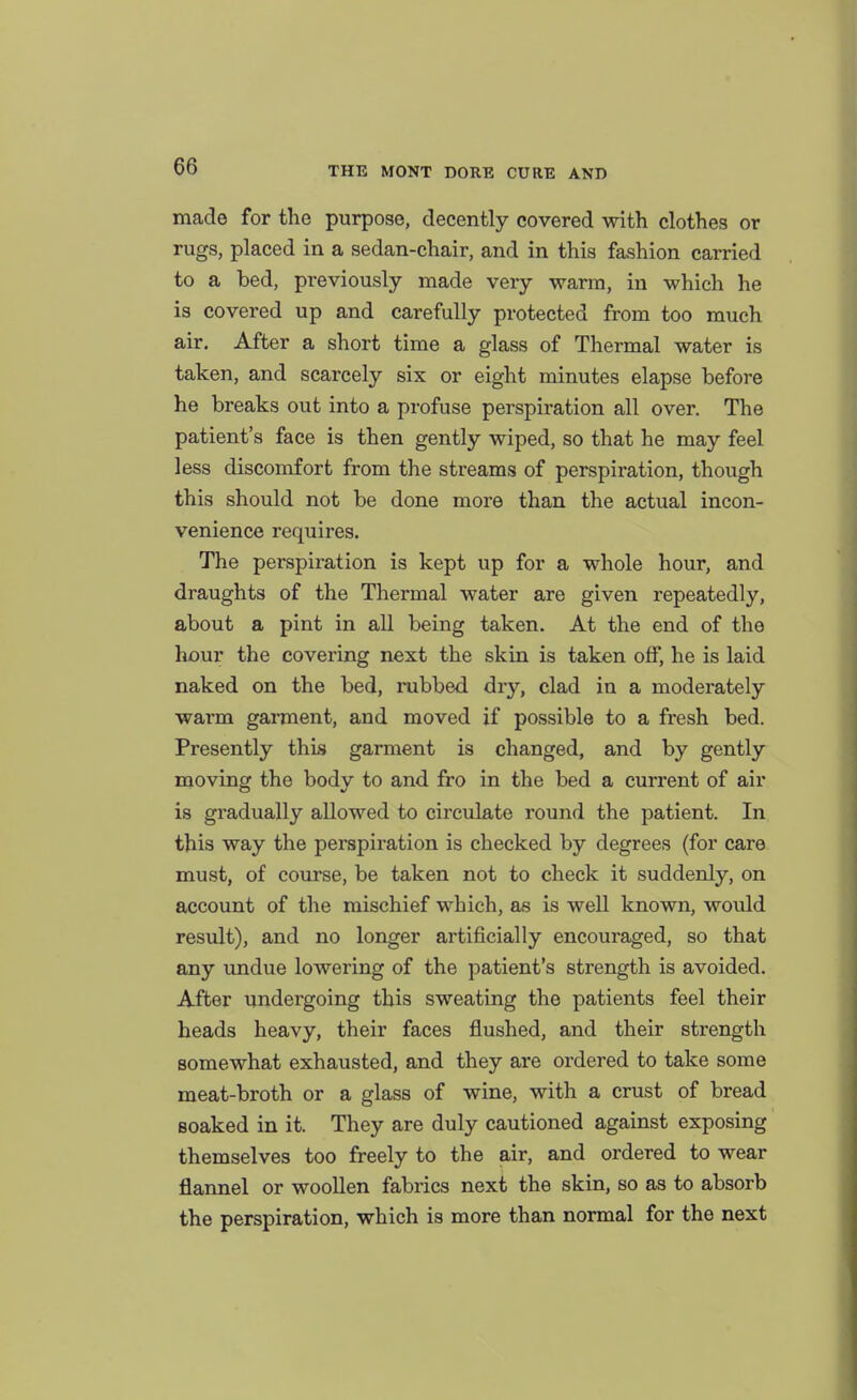 made for the purpose, decently covered with clothes or rugs, placed in a sedan-chair, and in this fashion carried to a bed, previously made very warm, in which he is covered up and carefully protected from too much air. After a short time a glass of Thermal water is taken, and scarcely six or eight minutes elapse before he breaks out into a profuse perspiration all over. The patient's face is then gently wiped, so that he may feel less discomfort from the streams of perspiration, though this should not be done more than the actual incon- venience requires. The perspiration is kept up for a whole hour, and draughts of the Thermal water are given repeatedly, about a pint in all being taken. At the end of the hour the covering next the skin is taken off, he is laid naked on the bed, rubbed dry, clad in a moderately warm garment, and moved if possible to a fresh bed. Presently this garment is changed, and by gently moving the body to and fro in the bed a current of air is gradually allowed to circulate round the patient. In this way the perspiration is checked by degrees (for care must, of course, be taken not to check it suddenly, on account of the mischief which, as is well known, would result), and no longer artificially encouraged, so that any undue lowering of the patient's strength is avoided. After undergoing this sweating the patients feel their heads heavy, their faces flushed, and their strength somewhat exhausted, and they are ordered to take some meat-broth or a glass of wine, with a crust of bread soaked in it. They are duly cautioned against exposing themselves too freely to the air, and ordered to wear flannel or woollen fabrics next the skin, so as to absorb the perspiration, which is more than normal for the next