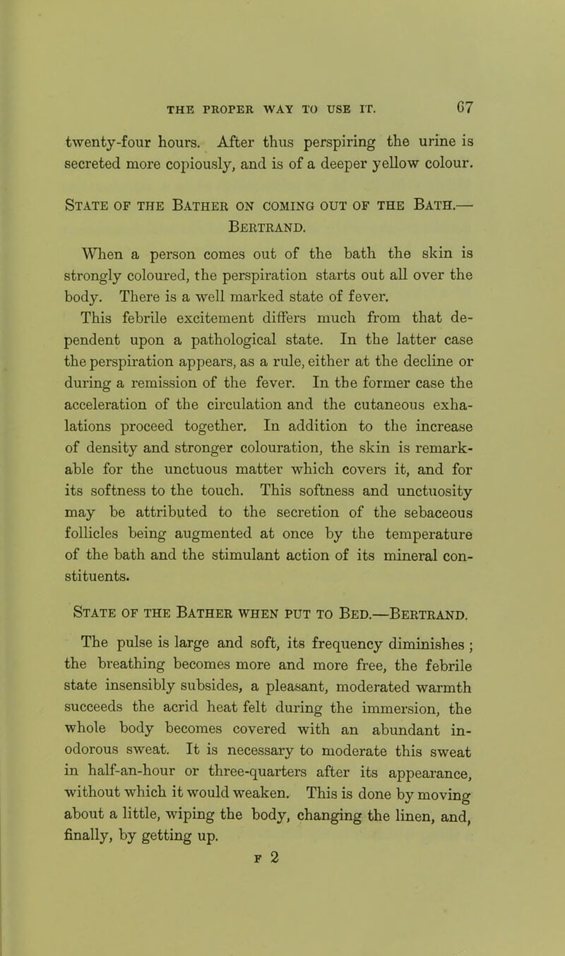 twenty-four hours. After thus perspiring the urine is secreted more copiously, and is of a deeper yellow colour. State of the Bather on coming out of the Bath.— Bertrand. When a person comes out of the bath the skin is strongly coloured, the perspiration starts out all over the body. There is a well marked state of fever. This febrile excitement differs much from that de- pendent upon a pathological state. In the latter case the perspiration appears, as a rule, either at the decline or during a remission of the fever. In the former case the acceleration of the circulation and the cutaneous exha- lations proceed together. In addition to the increase of density and stronger colouration, the skin is remark- able for the unctuous matter which covers it, and for its softness to the touch. This softness and unctuosity may be attributed to the secretion of the sebaceous follicles being augmented at once by the temperature of the bath and the stimulant action of its mineral con- stituents. State of the Bather when put to Bed.—Bertrand. The pulse is large and soft, its frequency diminishes ; the breathing becomes more and more free, the febrile state insensibly subsides, a pleasant, moderated warmth succeeds the acrid heat felt during the immersion, the whole body becomes covered with an abundant in- odorous sweat. It is necessary to moderate this sweat in half-an-hour or three-quarters after its appearance, without which it would weaken. This is done by moving about a little, wiping the body, changing the linen, and, finally, by getting up. F 2