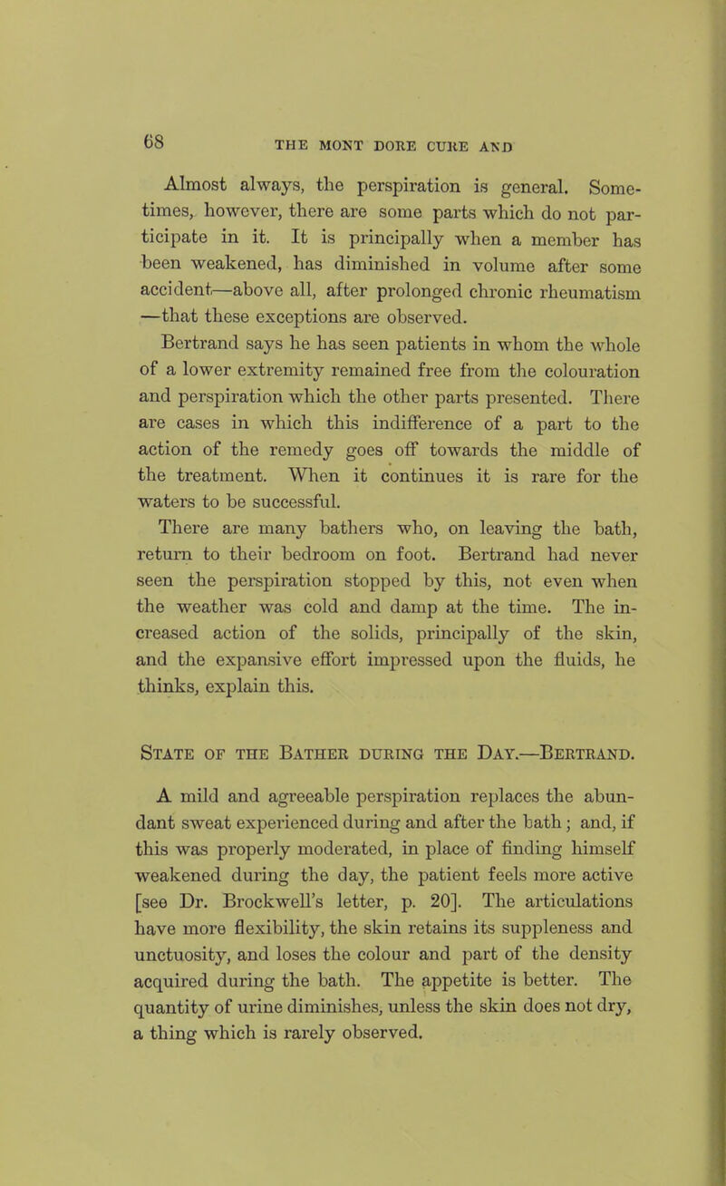 Almost always, the perspiration is general. Some- times, however, there are some parts which do not par- ticipate in it. It is principally when a member has been weakened, has diminished in volume after some accident—above all, after prolonged chronic rheumatism —that these exceptions are observed. Bertrand says he has seen patients in whom the whole of a lower extremity remained free from the colouration and perspiration which the other parts presented. There are cases in which this indifference of a part to the action of the remedy goes off towards the middle of the treatment. When it continues it is rare for the waters to be successful. There are many bathers who, on leaving the bath, return to their bedroom on foot. Bertrand had never seen the perspiration stopped by this, not even when the weather was cold and damp at the time. The in- creased action of the solids, principally of the skin, and the expansive effort impressed upon the fluids, he thinks, explain this. State of the Bather during the Day.—Bertrand. A mild and agreeable perspiration replaces the abun- dant sweat experienced during and after the bath; and, if this was pi'operly moderated, in place of finding himself weakened during the day, the patient feels more active [see Dr. Brockwell's letter, p. 20]. The articulations have more flexibility, the skin retains its suppleness and unctuosity, and loses the colour and part of the density acquired during the bath. The appetite is better. The quantity of urine diminishes, unless the skin does not dry, a thing which is rarely observed.
