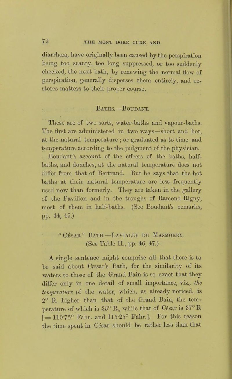 diarrhoea, have originally been caused by the perspiration being too scanty, too long suppressed, or too suddenly checked, the next bath, by renewing the normal flow of pei-spiration, gencmlly dispei-ses them entirely, and re- stores matters to their proper course. Baths.—Boudant. Tliese are of two sorts, water-baths and vapour-baths. The fii-st are administered in two ways—short and hot, at the natural temperature ; or graduated as to time and temperature according to the judgment of the physician. Boudant's account of the effects of the baths, half- baths, and douches, at the natural temperature does not differ from that of Bertrand. But he says that the hot baths at their natural temperature are less frequently used now than formerly. They are taken in the gallery of the Pavilion and in the troughs of Ramond-Rigny; most of them in half-baths. (See Boudant's remarks, pp. 44, 45.) Cesae  Bath.—Lavialle du Masmorel, (See Tabic II., pp. 46, 47.) A single sentence might comprise all that there is to be said about Cresar's Bath, for the similarity of its waters to those of the Grand Bain is so exact that they differ only in one detail of small importance, viz., the tem2ierature of the water, which, as already noticed, is 2° R. higher than that of the Grand Bain, the tem- perature of which is So° R, while that of Cesar is 37° R [= 110-75° Fahr. and 115-25° Fahr.]. For this reason the time spent in Cesar should be rather less than that
