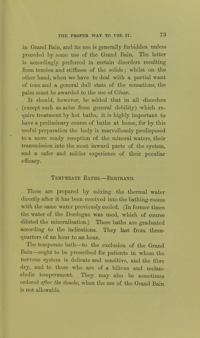 in Grand Bain, and its use is generally forbidden unless preceded by some use of the Grand Bain. The latter is accordingly preferred in certain disorders resulting from tension and stiffness of the solids; whilst on the other hand, when we have to deal with a partial want of tone and a general dull state of the sensations, the palm must be awarded to the use of Cdsar. It should, however, be added that in all disorders (except such as arise from general debility) which re- quii'e treatment by hot baths, it is highly important to have a preliminary course of baths at home, for by this useful preparation the body is marvellously predisposed to a more ready reception of the mineral waters, their transmission into the most inward parts of the system, and a safer and milder experience of their peculiar efficacy. Temperate Baths.—Bertrand. These are prepared by mixing the thermal water directly after it has been received into the bathing-rooms with the same water previously cooled. (In former times the water of the Dordogne was used, which of course diluted the mineralisation.) These baths are graduated according to the indications. They last from three- quarters of an hour to an hour. The temperate bath—to the exclusion of the Grand Bain—ought to be prescribed for patients in whom the nervous system is delicate and sensitive, and the fibre dry, and to those who are of a bilious and melan- cholic temperament. They may also be sometimes ordered after the douche, when the use of the Grand Bain is not allowable.