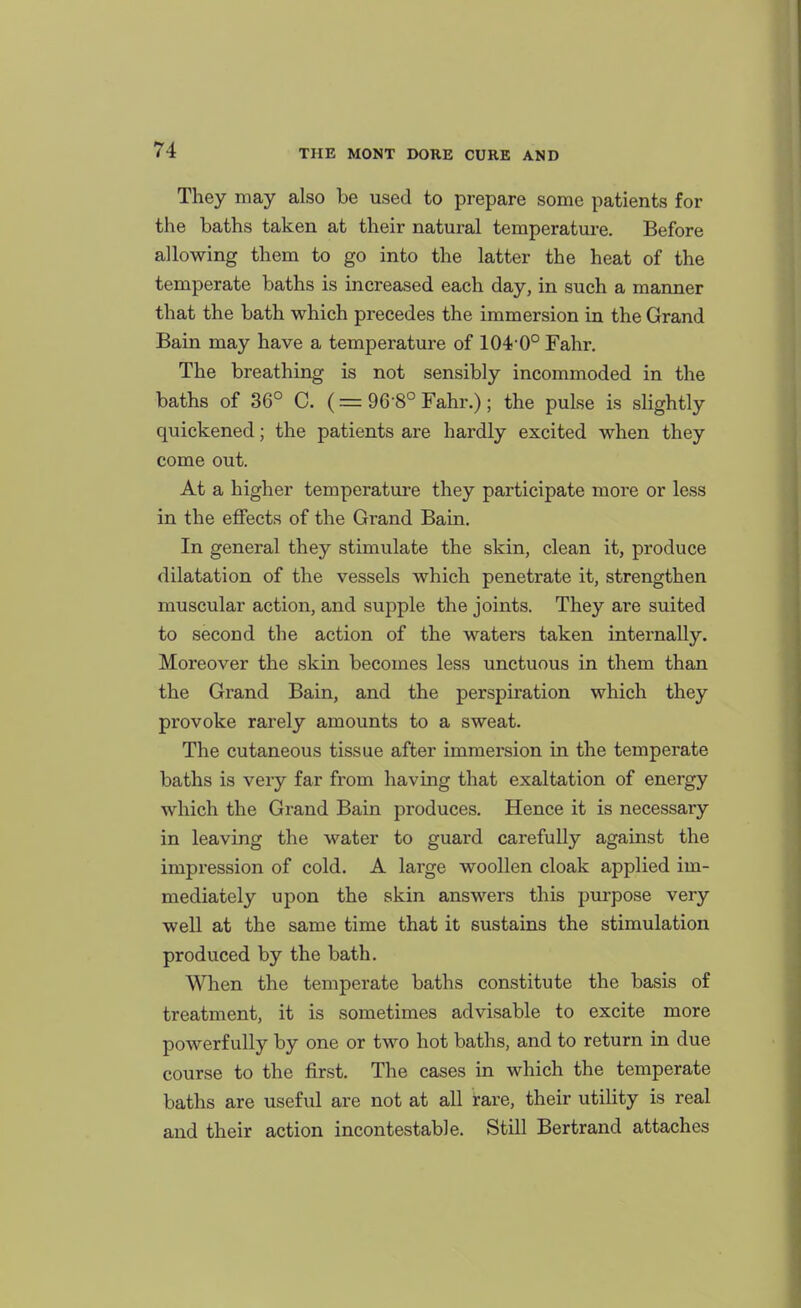 They may also be used to prepare some patients for the baths taken at their natural temperature. Before allowing them to go into the latter the heat of the temperate baths is increased each day, in such a manner that the bath which precedes the immersion in the Grand Bain may have a temperature of 104 0° Fahr. The breathing is not sensibly incommoded in the baths of 36° 0. (= 96 8° Fahr.); the pulse is shghtly quickened; the patients are hardly excited when they come out. At a higher temperature they participate more or less in the effects of the Grand Bain. In general they stimulate the skin, clean it, produce dilatation of the vessels which penetrate it, strengthen muscular action, and supple the joints. They are suited to second the action of the waters taken internally. Moreover the skin becomes less unctuous in them than the Grand Bain, and the perspiration which they provoke rarely amounts to a sweat. The cutaneous tissue after immersion in the temperate baths is very far from having that exaltation of energy which the Grand Bain produces. Hence it is necessary in leaving the water to guard carefully against the impression of cold. A large woollen cloak applied im- mediately upon the skin answers this pm-pose very well at the same time that it sustains the stimulation produced by the bath. When the temperate baths constitute the basis of treatment, it is sometimes advisable to excite more powerfully by one or two hot baths, and to return in due course to the first. The cases in which the temperate baths are useful are not at all rare, their utility is real and their action incontestable. Still Bertrand attaches