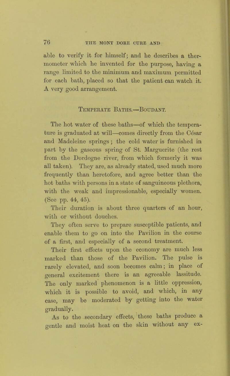 able to verify it for himself; and he describes a ther- mometer which he invented for the purpose, having a range limited to the minimum and maximum permitted for each bath, placed so that the patient can watch it. A very good arrangement. Temperate Baths.—Boudant. The hot water of these baths—of which the tempera- ture is gi'aduated at will—comes directly from the Cdsar and Madeleine springs ; the cold water is furnished in part by the gaseous spring of St. Marguerite (the rest from the Dordogne river, from which formerly it was all taken). They are, as already stated, used much more frequently than heretofore, and agree better than the hot baths with persons in a state of sanguineous plethora, with the weak and impressionable, especially women. (See pp. 44, 45). Their duration is about three quarters of an hour, with or without douches. They often serve to prepare susceptible patients, and enable them to go on into the Pavilion in the course of a first, and especially of a second treatment. Their first effects upon the economy are much less marked than those of the Pavilion. The pulse is rarely elevated, and soon becomes calm; in place of general excitement thei-e is an agreeable lassitude. The only marked phenomenon is a little oppression, which it is possible to avoid, and which, in any case, may be moderated by getting into the water gradually. As to the secondary effects, these baths produce a gentle and moist heat on the skin without any ex-