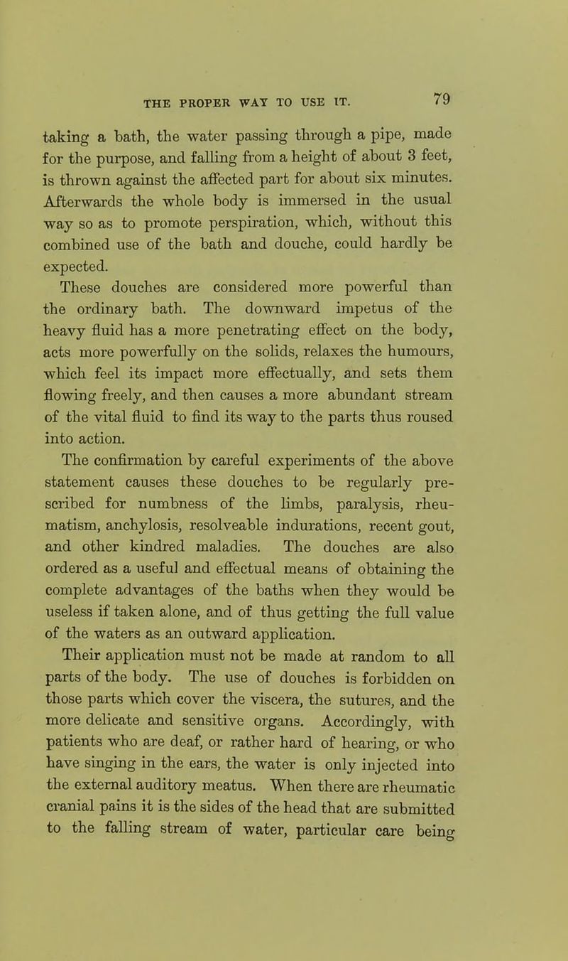 taking a bath, the water passing through a pipe, made for the purpose, and falling from a height of about 3 feet, is thrown against the affected part for about six minutes. Afterwards the whole body is immersed in the usual way so as to promote perspiration, which, without this combined use of the bath and douche, could hardly be expected. These douches are considered more powerful than the ordinary bath. The downward impetus of the heavy fluid has a more penetrating effect on the body, acts more powerfully on the solids, relaxes the humours, which feel its impact more effectually, and sets them flowing freely, and then causes a more abundant stream of the vital fluid to find its way to the parts thus roused into action. The confirmation by careful experiments of the above statement causes these douches to be regularly pre- scribed for numbness of the limbs, paralysis, rheu- matism, anchylosis, resolveable indurations, recent gout, and other kindred maladies. The douches are also ordered as a useful and effectual means of obtaining the complete advantages of the baths when they would be useless if taken alone, and of thus getting the full value of the waters as an outward application. Their application must not be made at random to aU. parts of the body. The use of douches is forbidden on those parts which cover the viscera, the sutures, and the more delicate and sensitive organs. Accordingly, with patients who are deaf, or rather hard of hearing, or who have singing in the ears, the water is only injected into the external auditory meatus. When there are rheumatic cranial pains it is the sides of the head that are submitted to the falling stream of water, particular care being