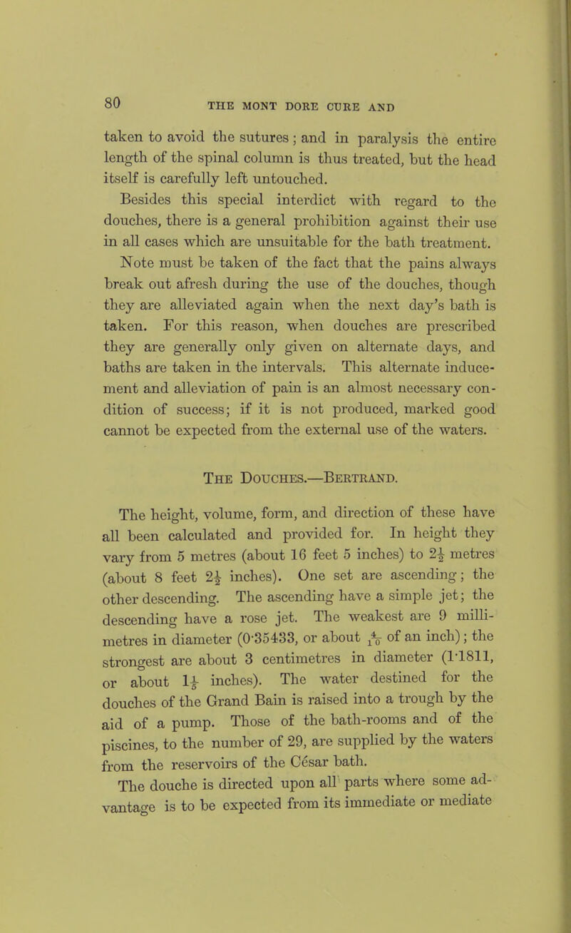 taken to avoid the sutures; and in paralysis the entire length of the spinal column is thus treated, but the head itself is carefully left untouched. Besides this special interdict with regard to the douches, there is a general prohibition against their use in all cases which are unsuitable for the bath treatment. Note must be taken of the fact that the pains always break out afresh during the use of the douches, though they are alleviated again when the next day's bath is taken. For this reason, when douches are prescribed they are generally only given on alternate days, and baths are taken in the intervals. This alternate induce- ment and alleviation of pain is an almost necessary con- dition of success; if it is not produced, marked good cannot be expected fi'om the external use of the waters. The Douches.—Bertrand. The height, volume, form, and direction of these have all been calculated and provided for. In height they vary from 5 metres (about 16 feet 5 inches) to 2^ metres (about 8 feet 2^ inches). One set are ascending; the other descending. The ascending have a simple jet; the descending have a rose jet. The weakest are 9 milli- metres in diameter (0-35433, or about of an inch); the strongest are about 3 centimetres in diameter (1-1811, or about 1^ inches). The water destined for the douches of the Grand Bain is raised into a trough by the aid of a pump. Those of the bath-rooms and of the piscines, to the number of 29, are supplied by the waters from the reservoirs of the Cesar bath. The douche is directed upon all parts where some ad- vantage is to be expected from its immediate or mediate