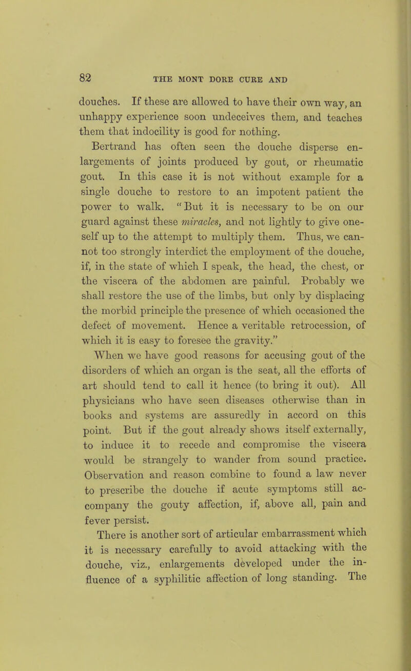 douches. If these are allowed to have their own way, an unhappy experience soon undeceives them, and teaches them that indocility is good for nothing. Bertrand has often seen the douche disperse en- largements of joints produced by gout, or rheumatic gout. In this case it is not without example for a single douche to restore to an impotent patient the power to walk. But it is necessary to be on our guard against these miracles, and not lightly to give one- self up to the attempt to multiply them. Thus, we can- not too strongly interdict the employment of the douche, if, in the state of which I speak, the head, the chest, or the viscera of the abdomen are painful. Probably we shall restore the use of the Hmbs, but only by displacing the morbid principle the presence of which occasioned the defect of movement. Hence a veritable retrocession, of which it is easy to foresee the gravity. When we have good reasons for accusing gout of the disorders of which an organ is the seat, all the efforts of art should tend to call it hence (to bring it out). All physicians who have seen diseases otherwise than in books and systems are assuredly in accord on this point. But if the gout already shows itself externally, to induce it to recede and compromise the viscera would be strangely to wander from sound practice. Observation and reason combine to found a law never to prescribe the douche if acute symptoms still ac- company the gouty affection, if, above all, pain and fever persist. There is another sort of articular embarrassment which it is necessary carefully to avoid attacking with the douche, viz., enlargements developed under the in- fluence of a syphilitic aflfection of long standing. The