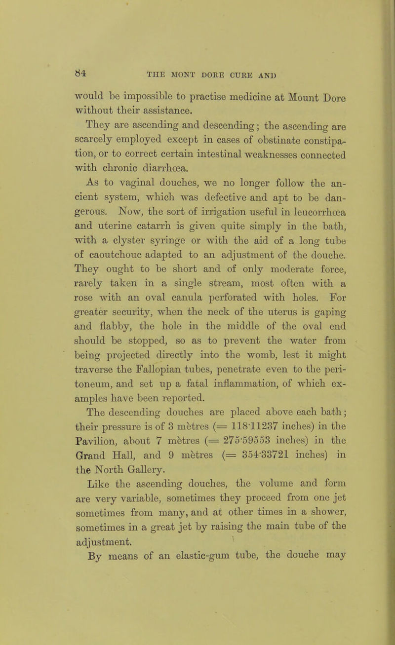 would be impossible to practise medicine at Mount Dora without their assistance. They are ascending and descending; the ascending are scarcely employed except in cases of obstinate constipa- tion, or to correct certain intestinal weaknesses connected with chronic diarrhoea. As to vaginal douches, we no longer follow the an- cient system, which was defective and apt to be dan- gerous. Now, the sort of irrigation useful in leucorrhcBa and uterine catarrh is given quite simply in the bath, with a clyster syringe or with the aid of a long tube of caoutchouc adapted to an adjustment of the douche. They ought to be short and of only moderate force, rarely taken in a single stream, most often with a rose with an oval canula perforated with holes. For greater security, when the neck of the uterus is gaping and flabby, the hole in the middle of the oval end should be stopped, so as to prevent the water from being projected directly into the womb, lest it might traverse the Fallopian tubes, penetrate even to the peri- toneum, and set up a fatal inflammation, of which ex- amples have been reported. The descending douches are placed above each bath; their pressure is of 3 metres (= 11811237 inches) in the Pavilion, about 7 metres (= 275-5 95 53 inches) in the Grand Hall, and 9 metres (= 3o4)-33721 inches) in the North Gallery. Like the ascending douches, the volume and form are very variable, sometimes they proceed from one jet sometimes from many, and at other times in a shower, sometimes in a great jet by raising the main tube of the adjustment. By means of an elastic-gum tube, the douche may