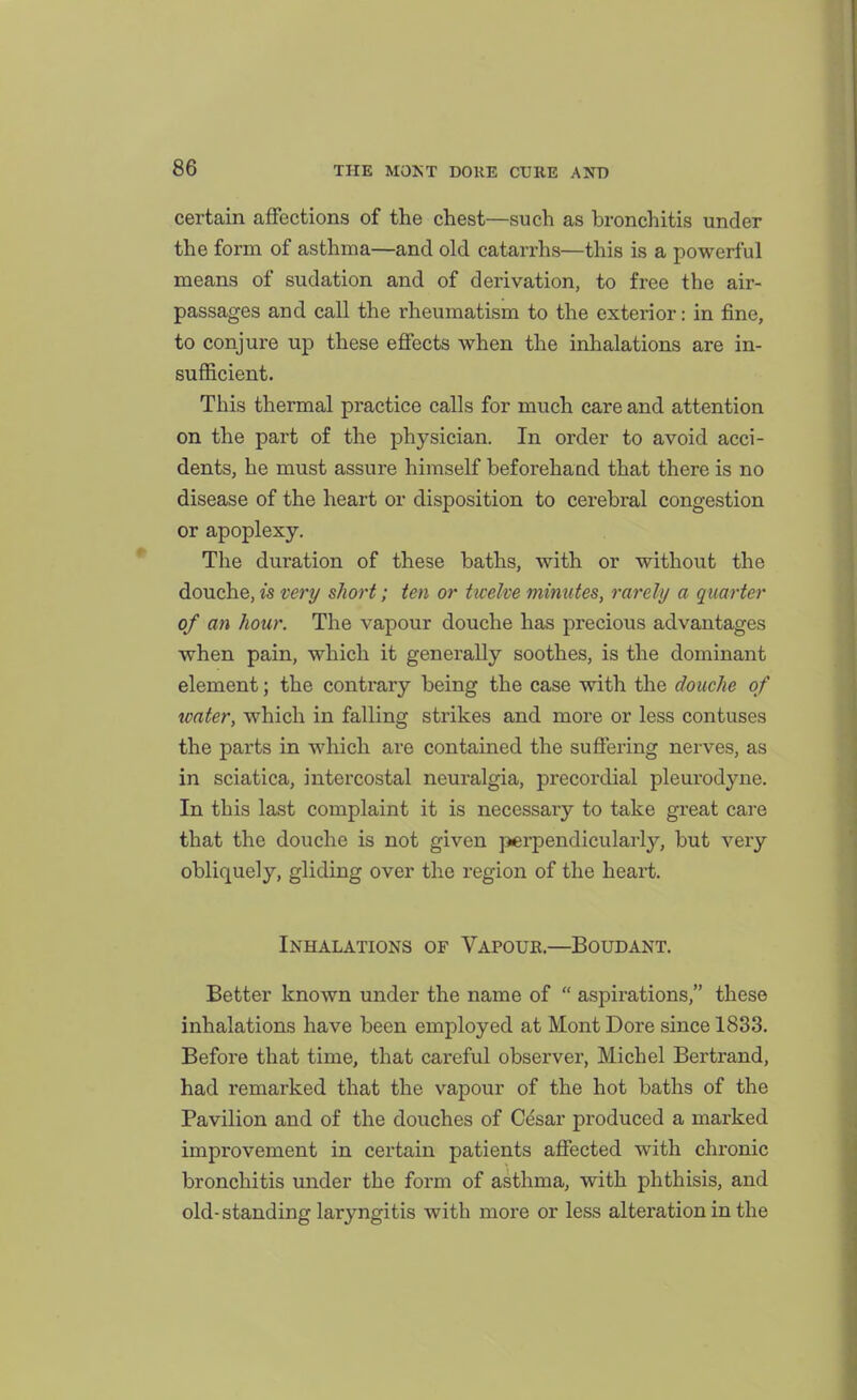 certain affections of the chest—such as bronchitis under the form of asthma—and old catarrhs—this is a powerful means of sudation and of derivation, to free the air- passages aud call the rheumatism to the exterior: in fine, to conjure up these eflects when the inhalations are in- sufficient. This thermal practice calls for much care and attention on the part of the physician. In order to avoid acci- dents, he must assure himself beforehand that there is no disease of the heart or disposition to cerebral congestion or apoplexy. The duration of these baths, with or without the douche, is very short; ten or ticelve minutes, rarely a quarter of an hour. The vapour douche has precious advantages when pain, which it generally soothes, is the dominant element; the conti'ary being the case with the douche of water, which in falling strikes and more or less contuses the parts in which are contained the suffering nerves, as in sciatica, intercostal neuralgia, precordial pleurodyne. In this last complaint it is necessary to take great care that the douche is not given perpendicularly, but very obliquely, gliding over the region of the heart. Inhalations of Vapouk.—Boudant. Better known under the name of  aspirations, these inhalations have been employed at Mont Dore since 1833. Before that time, that careful observer, Michel Bertrand, had remarked that the vapour of the hot baths of the Pavilion and of the douches of Cdsar produced a marked improvement in certain patients affected with chronic bronchitis under the form of asthma, with phthisis, and old-standing laryngitis with more or less alteration in the