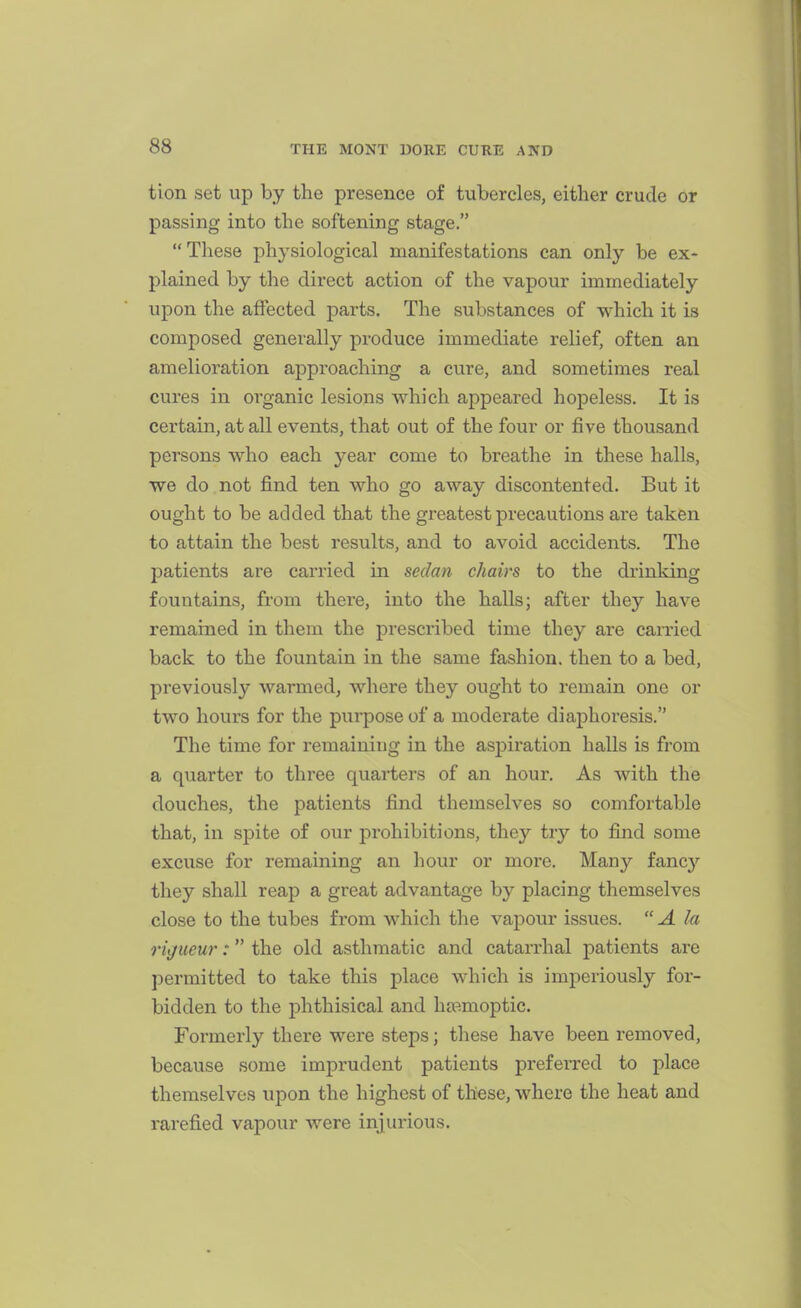 tion set up by the presence of tubercles, either crude or passing into the softening stage. These physiological manifestations can only be ex- plained by the direct action of the vapour immediately upon the affected parts. The substances of which it is composed generally produce immediate relief, often an amelioration approaching a cure, and sometimes real cures in organic lesions which appeared hopeless. It is certain, at all events, that out of the four or five thousand persons who each year come to breathe in these halls, we do not find ten who go away discontented. But it ought to be added that the greatest precautions are taken to attain the best results, and to avoid accidents. The patients are carried in sedan chairs to the drinking fountains, from thei'e, into the halls; after they have remained in them the prescribed time they are carried back to the fountain in the same fashion, then to a bed, previously warmed, where they ought to remain one or two hours for the purpose of a moderate diaphoresis. The time for i-emainiug in the aspiration halls is from a quarter to three quarters of an hour. As with the douches, the patients find themselves so comfortable that, in spite of our prohibitions, they try to find some excuse for remaining an hour or more. Many fancj'^ they shall reap a great advantage by placing themselves close to the tubes from which the vapour issues.  A la rigueur: the old asthmatic and catarrhal patients are permitted to take this place which is imperiously for- bidden to the phthisical and hffimoptic. Formerly there were steps; these have been removed, because some imprudent patients prefei-red to place themselves upon the highest of these, where the heat and rarefied vapour were injurious.