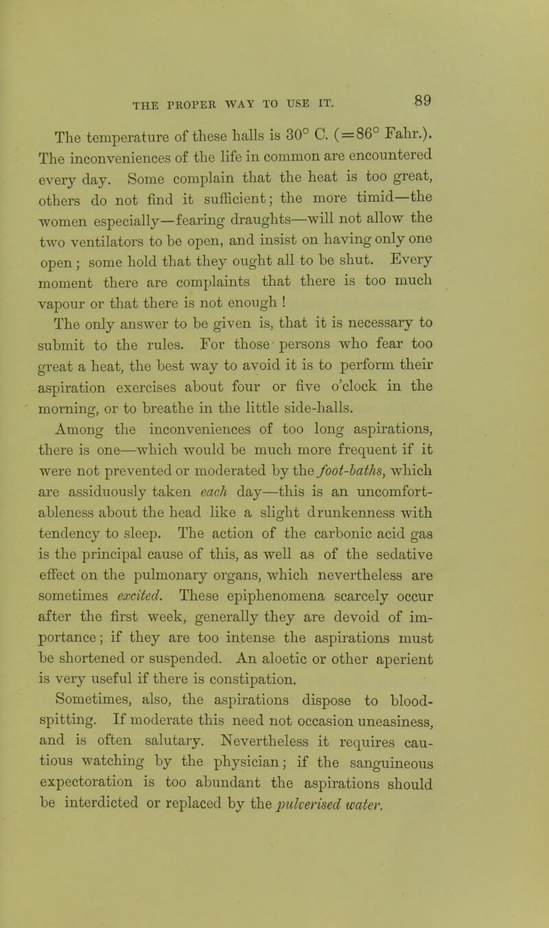The temperature of these halls is 30° C. ( = 86° Fahr.). The inconveniences of the life in common are encountered every day. Some complain that the heat is too great, others do not find it sufficient; the more timid—the women especially—fearing draughts—will not allow the two ventilators to be open, and insist on having only one open ; some hold that they ought all to be shut. Every moment there are complaints that there is too much vapour or that there is not enough ! The only answer to be given is, that it is necessary to submit to the rules. For those - persons who fear too great a heat, the best way to avoid it is to perform their aspiration exercises about four or five o'clock in the morning, or to breathe in the little side-halls. Among the inconveniences of too long aspirations, there is one—which would be much more frequent if it were not prevented or moderated by the foot-baths, which are assiduously taken each day—this is an uncomfort- ableness about the head like a slight drunkenness with tendency to sleep. The action of the carbonic acid gas is the principal cause of this, as well as of the sedative effect on the pulmonary organs, which nevertheless are sometimes excited. These epiphenomena scarcely occur after the first week, generally they are devoid of im- portance ; if they are too intense the aspirations must be shortened or suspended. An aloetic or other aperient is veiy useful if there is constipation. Sometimes, also, the aspirations dispose to blood- spitting. If moderate this need not occasion uneasiness, and is often salutary. Nevertheless it requires cau- tious watching by the physician; if the sanguineous expectoration is too abundant the aspirations should be interdicted or replaced by the pulverised water.