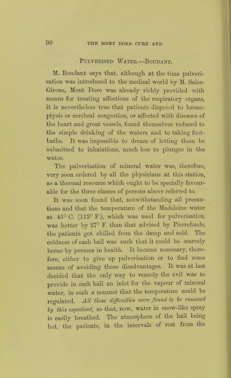 Pulverised Water.—Boudant. M. Boudant says that, although at the time pulveri- sation was introduced to the medical world by M. Sales- Girons, Mont Dore was already richly provided with means for treating affections of the respiratory organs, it is nevertheless true that patients disposed to hsemo- ptysis or cerebral congestion, or affected with diseases of the heart and great vessels, found themselves reduced to the simple drinking of the waters and to taking foot- baths. It was impossible to dream of letting them be submitted to inhalations, much less to plunges in the water. The pulverisation of mineral water was, therefore, very soon ordered by all the physicians at this station, as a thermal resource which ought to be specially favour- able for the three classes of persons above referred to. It was soon found that, notwithstanding all precau- tions and that the temperature of the Madeleine water at 45° C. (113° F.), which was used for pulverisation, was hotter by 27° F. than that advised by Pierrefonds, the patients got chilled from the damp and cold. The coldness of each hall was such that it could be scarcely borne by persons in health. It became necessary, there- fore, either to give up pulverisation or to find some means of avoiding these disadvantages. It was at last decided that the only way to remedy the evil was to provide in each hall an inlet for the vapour of mineral water, in such a manner that the temperature could be regulated. All these difficulties were found to be removed by this expedient, so that, now, water in snow-like spray is easily breathed. The atmosphere of the hall being hot, the patients, in the intervals of rest from the