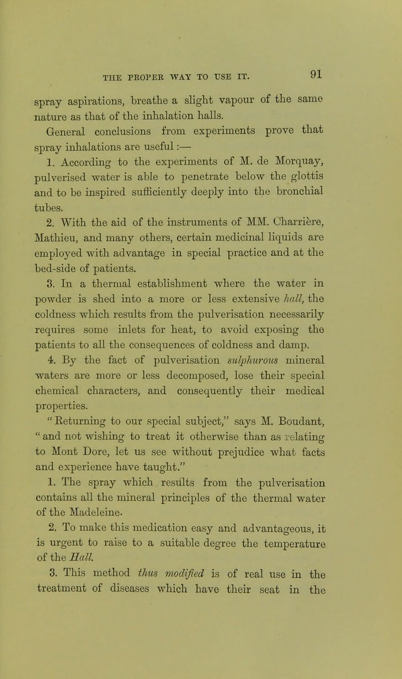 spray aspirations, breathe a slight vapour of the same nature as that of the inhalation halls. General conclusions from experiments prove that spray inhalations are useful:— 1, According to the experiments of M. de Morquay, pulverised water is able to penetrate below the glottis and to be inspired sufficiently deeply into the bronchial tubes. 2, With the aid of the instruments of MM. Charriere, Mathieu, and many others, certain medicinal liquids are employed with advantage in special practice and at the bed-side of patients. 3. In a thermal establishment where the water in powder is shed into a more or less extensive hall, the coldness which results from the pulverisation necessarily requires some inlets for heat, to avoid exposing the patients to all the consequences of coldness and damp. 4. By the fact of pulverisation sulphurous mineral waters are more or less decomposed, lose their special chemical characters, and consequently their medical properties. Keturning to our special subject, says M. Boudant,  and not wishing to treat it otherwise than as relating to Mont Dore, let us see without prejudice what facts and experience have taught. 1. The spray which results from the pulverisation contains all the mineral principles of the thermal water of the Madeleine. 2. To make this medication easy and advantageous, it is urgent to raise to a suitable degree the temperature of the Eall 3. This method thus modified is of real use in the treatment of diseases which have their seat in the