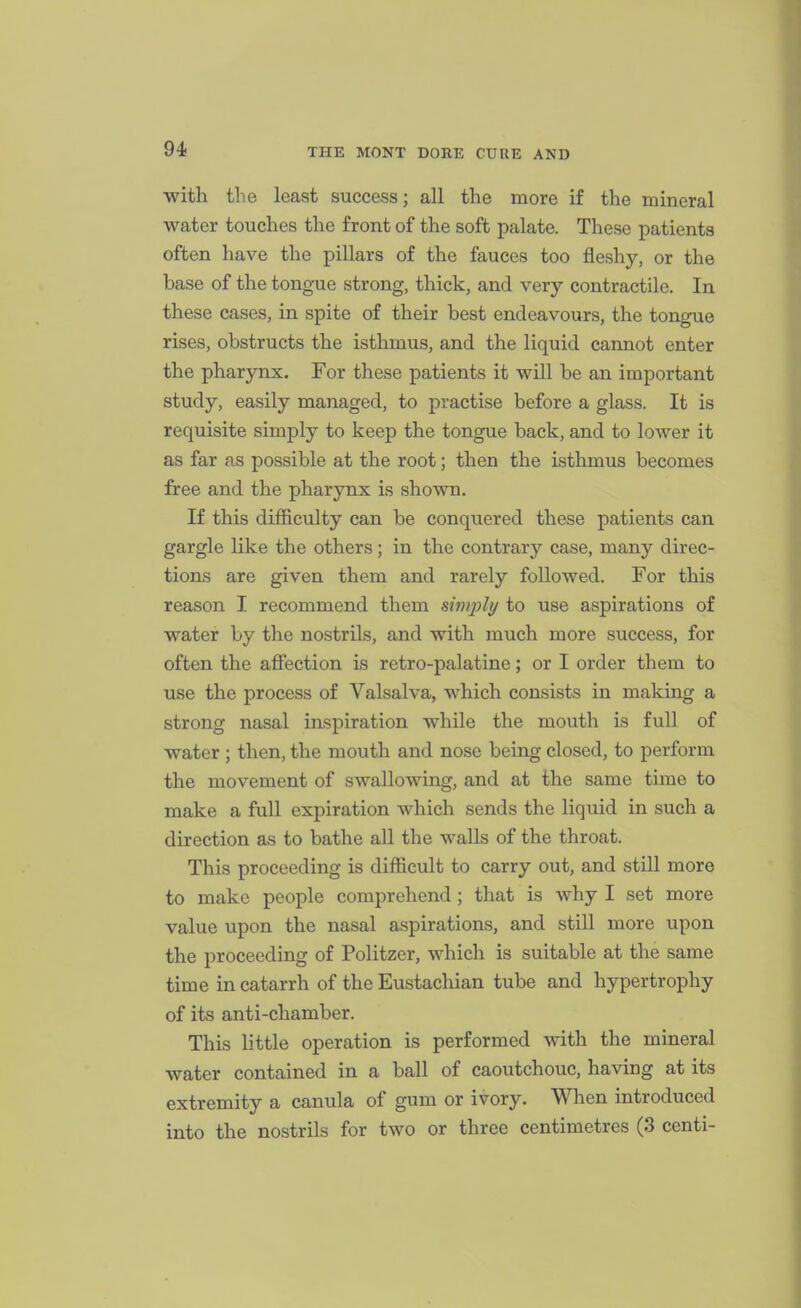 with the least success; all the more if the mineral water touches the front of the soft palate. These patients often have the pillars of the fauces too fleshy, or the base of the tongue strong, thick, and very contractile. In these cases, in spite of their best endeavours, the tongue rises, obstructs the isthmus, and the liquid cannot enter the pharynx. For these patients it will be an important study, easily managed, to practise before a glass. It is requisite simply to keep the tongue back, and to lower it as far as possible at the root; then the isthmus becomes free and the pharynx is shown. If this difficulty can be conquered these patients can gargle like the others; in the contrary case, many direc- tions are given them and rarely followed. For this reason I recommend them simjjlt/ to use aspirations of water by the nostrils, and with much more success, for often the affection is retro-palatine; or I order them to use the process of Valsalva, which consists in making a strong nasal inspiration while the mouth is full of water ; then, the mouth and nose being closed, to perform the movement of swallowing, and at the same time to make a full expiration which sends the liquid in such a direction as to bathe all the walls of the throat. This proceeding is difficult to carry out, and still more to make people comprehend ; that is why I set more value upon the nasal aspirations, and still more upon the proceeding of Politzer, which is suitable at the same time in catarrh of the Eustachian tube and hypertrophy of its anti-chamber. This little operation is performed with the mineral water contained in a ball of caoutchouc, having at its extremity a canula of gum or ivory. When introduced into the nostrils for two or three centimetres (3 centi-