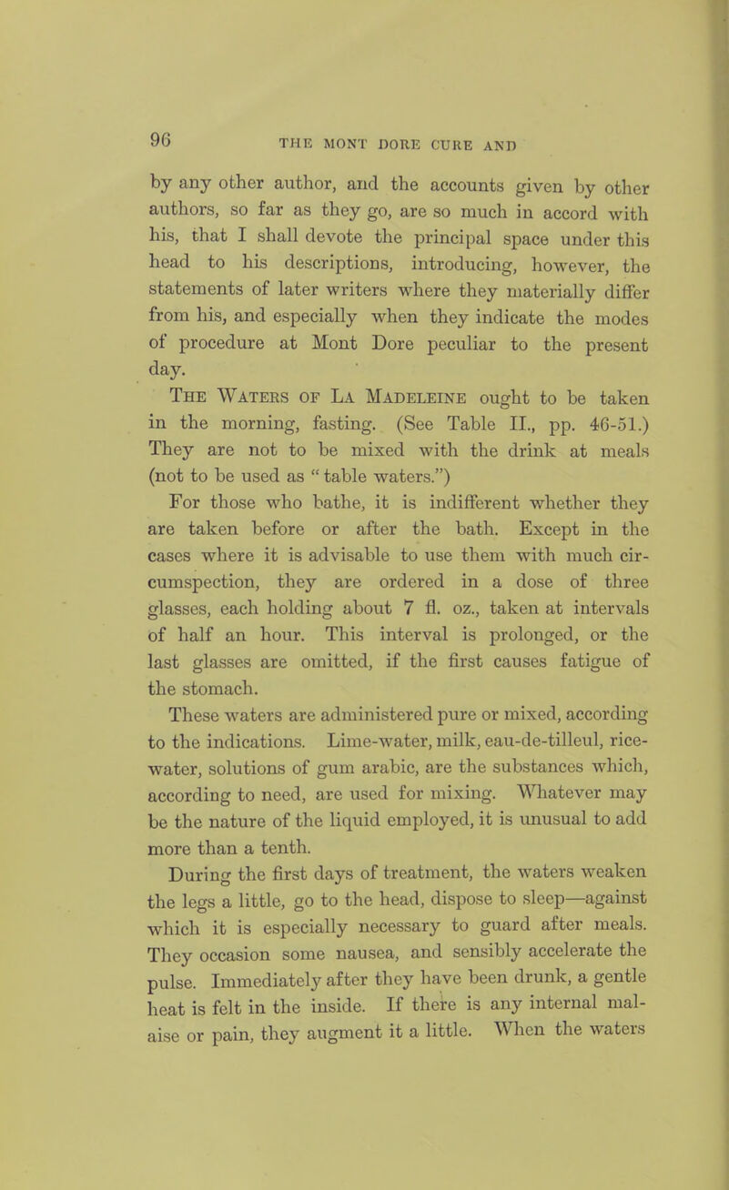 by any other author, and the accounts given by other authors, so far as they go, are so much in accord with his, that I shall devote the principal space under this head to his descriptions, introducing, however, the statements of later writers where they materially differ from his, and especially when they indicate the modes of procedure at Mont Dore peculiar to the present day. The Waters of La Madeleine ought to be taken in the morning, fasting. (See Table II., pp. 46-51.) They are not to be mixed with the drink at meals (not to be used as  table waters.) For those who bathe, it is indifferent whether they are taken before or after the bath. Except in the cases where it is advisable to use them with much cir- cumspection, they are ordered in a dose of three glasses, each holding about 7 fl. oz., taken at intervals of half an hour. This interval is prolonged, or the last glasses are omitted, if the first causes fatigue of the stomach. These waters are administered pure or mixed, according to the indications. Lime-water, milk, eau-de-tilleul, rice- water, solutions of gum arable, are the substances which, according to need, are used for mixing. Whatever may be the nature of the liquid employed, it is unusual to add more than a tenth. During the first days of treatment, the waters weaken the legs a little, go to the head, dispose to sleep—against which it is especially necessary to guard after meals. They occasion some nausea, and sensibly accelerate the pulse. Immediately after they have been drunk, a gentle heat is felt in the inside. If there is any internal mal- aise or pain, they augment it a little. When the waters