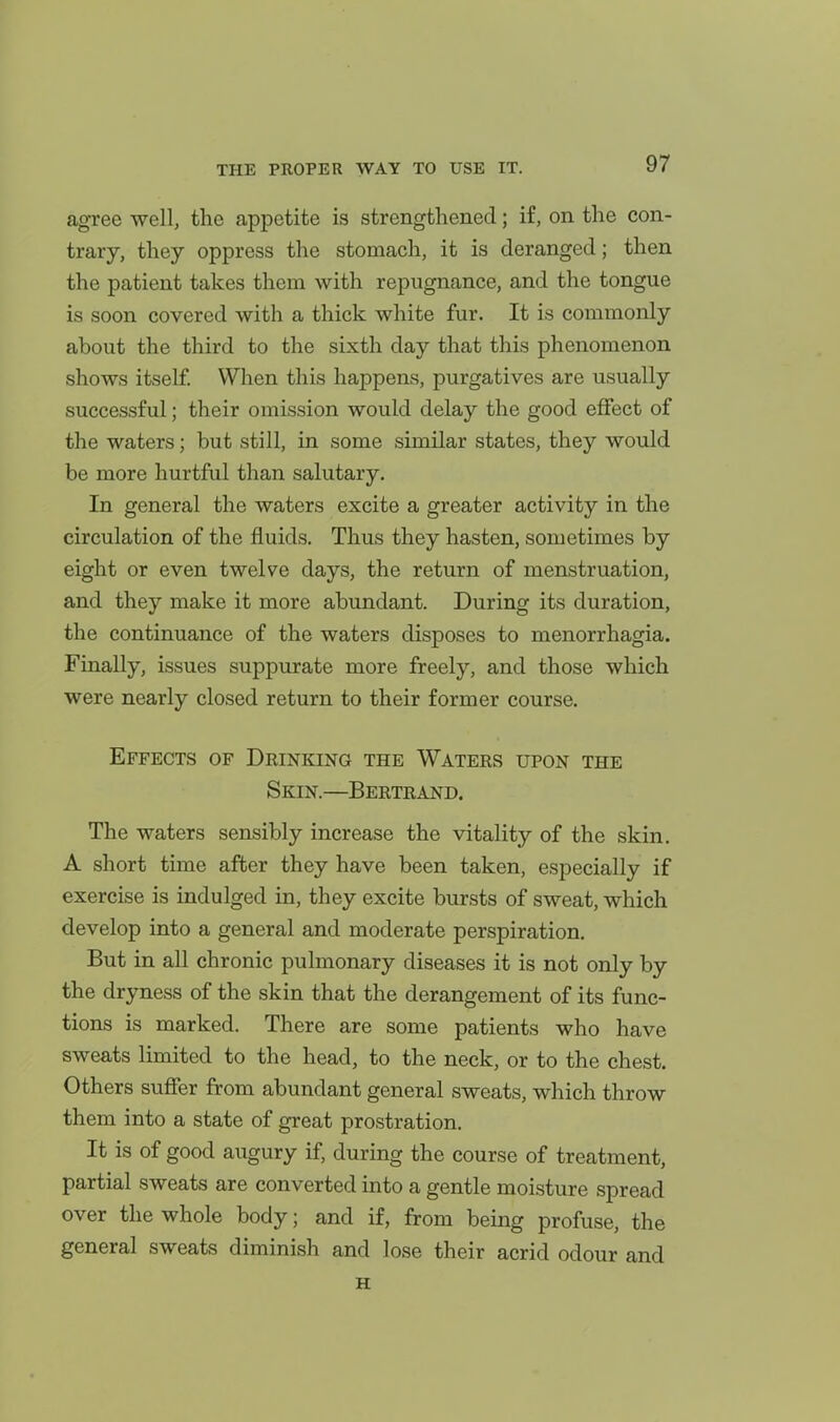agree well, tlie appetite is strengthened; if, on the con- trary, they oppress the stomach, it is deranged; then the patient takes them with repugnance, and the tongue is soon covered with a thick white fur. It is commonly about the third to the sixth day that this phenomenon shows itself. When this happens, purgatives are usually successful; their omission would delay the good eflfect of the waters; but still, in some similar states, they would be more hurtful than salutary. In general the waters excite a greater activity in the circulation of the fluids. Thus they hasten, sometimes by eight or even twelve days, the return of menstruation, and they make it more abundant. During its duration, the continuance of the waters disposes to menorrhagia. Finally, issues suppurate more freely, and those which were nearly closed return to their former course. Effects of Drinking the Waters upon the Skin.—Bertrand. The waters sensibly increase the vitality of the skin. A short time after they have been taken, especially if exercise is indulged in, they excite bursts of sweat, which develop into a general and moderate perspiration. But in all chronic pulmonary diseases it is not only by the dryness of the skin that the derangement of its func- tions is marked. There are some patients who have sweats limited to the head, to the neck, or to the chest. Others suffer from abundant general sweats, which throw them into a state of great prostration. It is of good augury if, during the course of treatment, partial sweats are converted into a gentle moisture spread over the whole body; and if, from being profuse, the general sweats diminish and lose their acrid odour and H