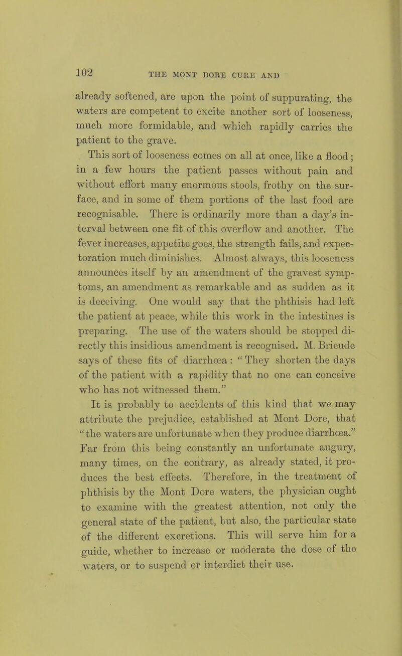 already softened, are upon the point of suppurating, the waters are competent to excite another sort of looseness, much more formidable, and which rapidly carries the patient to the grave. This sort of looseness comes on all at once, like a flood; in a few hours the patient passes without pain and without effort many enormous stools, frothy on the sur- face, and in some of them portions of the last food are recognisable. There is ordinarily more than a day's in- terval between one fit of this overflow and another. The fever increases, appetite goes, the strength fails, and expec- toration much diminishes. Almost always, this looseness announces itself by an amendment of the gravest symp- toms, an amendment as remarkable and as sudden as it is deceiving. One would say that the phthisis had left the patient at peace, while this work in the intestines is preparing. The use of the waters should be stopped di- rectly this insidious amendment is recognised. M. Brieude says of these fits of diarrhoea:  They shorten the days of the patient with a rapidity that no one can conceive who has not witnessed them. It is probably to accidents of this kind that we may attribute the prejudice, established at Mont Dore, that  the waters are unfortunate when they produce diarrhoea. Far from this being constantly an unfortunate augury, many times, on the contrary, as already stated, it pro- duces the best eflTects. Therefore, in the treatment of phthisis by the Mont Dore waters, the physician ought to examine with the greatest attention, not only the general state of the patient, but also, the particular state of the different excretions. This will serve him for a guide, whether to increase or moderate the dose of the waters, or to suspend or interdict their use.