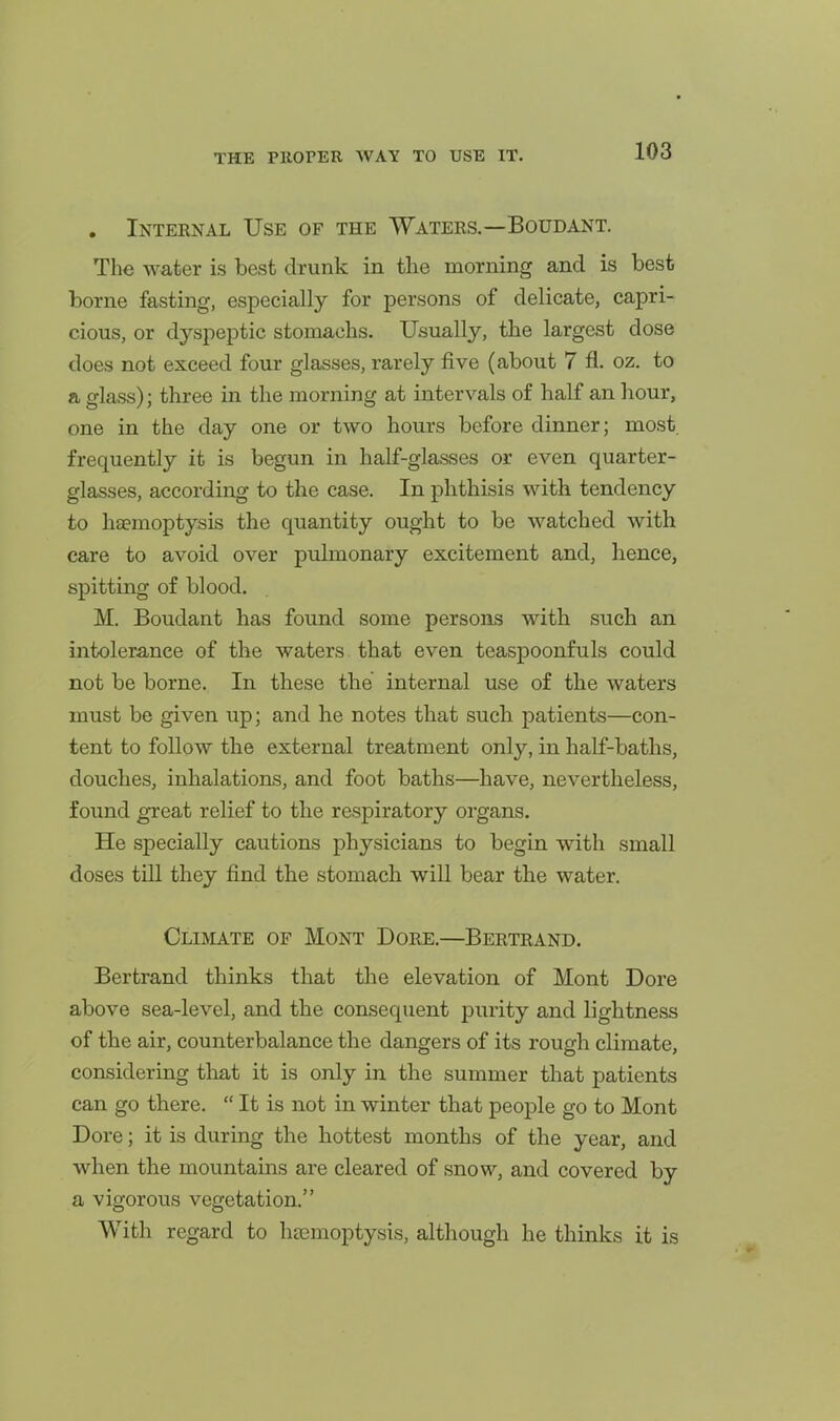 . Internal Use of the Waters.—Boudant. The water is best drunk in the morning and is best borne fasting, especially for persons of delicate, capri- cious, or dyspeptic stomachs. Usually, the largest dose does not exceed four glasses, rarely five (about 7 fl. oz. to a glass); three in the morning at intervals of half an hour, one in the day one or two hours before dinner; most, frequently it is begun in half-glasses or even quarter- glasses, according to the case. In phthisis with tendency to haemoptysis the quantity ought to be watched with care to avoid over pulmonary excitement and, hence, spitting of blood. M. Boudant has found some persons with such an intolerance of the waters that even teaspoonfuls could not be borne. In these the internal use of the waters must be given up; and he notes that such patients—con- tent to follow the external treatment only, in half-baths, douches, inhalations, and foot baths—have, nevertheless, found great relief to the respiratory organs. He specially cautions physicians to begin with small doses till they find the stomach will bear the water. Climate of Mont Dore.—Bertrand. Bertrand thinks that the elevation of Mont Dore above sea-level, and the consequent purity and lightness of the air, counterbalance the dangers of its rough climate, considering that it is only in the summer that patients can go there. It is not in winter that people go to Mont Dore; it is during the hottest months of the year, and when the mountains are cleared of snow, and covered by a vigorous vegetation. With regard to litemoptysis, although he thinks it is