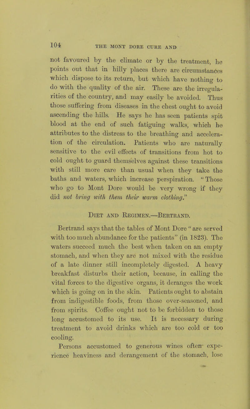 not favoured by the climate or by the treatment, he points out that in hilly places there are circumstances which dispose to its return, but which have nothing to do with the quality of the air. These are the irregula- rities of the country, and may easily be avoided. Thus those suffering from diseases in the chest ought to avoid ascending the hills. He says he has seen patients spit blood at the end of such fatiguing walks, which he attributes to the distress to the breathing and accelera- tion of the circulation. Patients who are naturally sensitive to the evil eftects of transitions from hot to cold ought to guard themselves against these transitions with still more care than usual when they take the baths and waters, which increase perspiration.  Those who go to Mont Dore would be very wrong if they did 7iot bring icith them their warm chthing Diet and Regimen.—Bertrand. Bertrand says that the tables of Mont Dore  are served with too much abundance for the patients (in 1823). The waters succeed much the best when taken on an empty stomach, and when they are not mixed with the residue of a late dinner still incompletely digested. A heavy breakfast disturbs their action, because, in calling the vital forces to the digestive organs, it deranges the work which is going on in the skin. Patients ought to abstain from indigestible foods, from those over-seasoned, and from spirits. Coffee ought not to be forbidden to those long accustomed to its use. It is necessary during treatment to avoid drinks which are too cold or too cooling. Persons accustomed to generous wines often- expe- rience heaviness and derangement of the stomach, lose