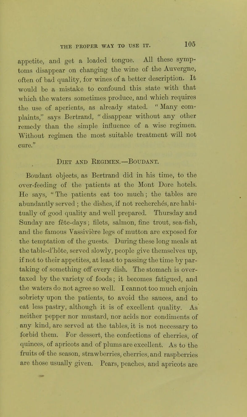 appetite, and get a loaded tongue. All these symp- toms disappear on changing the wine of the Auvergne, often of bad quality, for wines of a better description. It would be a mistake to confound this state with that which the waters sometimes produce, and which requires the use of aperients, as already stated. Many com- plaints, says Bertrand, disappear without any other remedy than the simple influence of a wise regimen. Without regimen the most suitable treatment will not cure. Diet and Regimen.—Boudant. Boudant objects, as Bertrand did in his time, to the over-feeding of the patients at the Mont Dore hotels. He says,  The patients eat too much; the tables are abundantly served ; the dishes, if not recherchfe, are habi- tually of good quality and well prepared. Thursday and Sunday are fete-days; filets, salmon, fine trout, sea-fish, and the famous Vassivi^re legs of mutton are exposed for the temptation of the guests. During these long meals at the table-d'hote, served slowly, people give themselves up, if not to their appetites, at least to passing the time by par- taking of something off every dish. The stomach is over- taxed by the variety of foods; it becomes fatigued, and the waters do not agree so well. I cannot too much enjoin sobriety upon the patients, to avoid the sauces, and to eat less pastry, although it is of excellent quality. As' neither pepper nor mustard, nor acids nor condiments of any kind, are served at the tables, it is not necessary to forbid them. For dessert, the confections of cherries, of quinces, of apricots and of plums are excellent. As to the fruits of the season, strawberries, cherries, and raspberries are those usually given. Pears, peaches, and apricots are