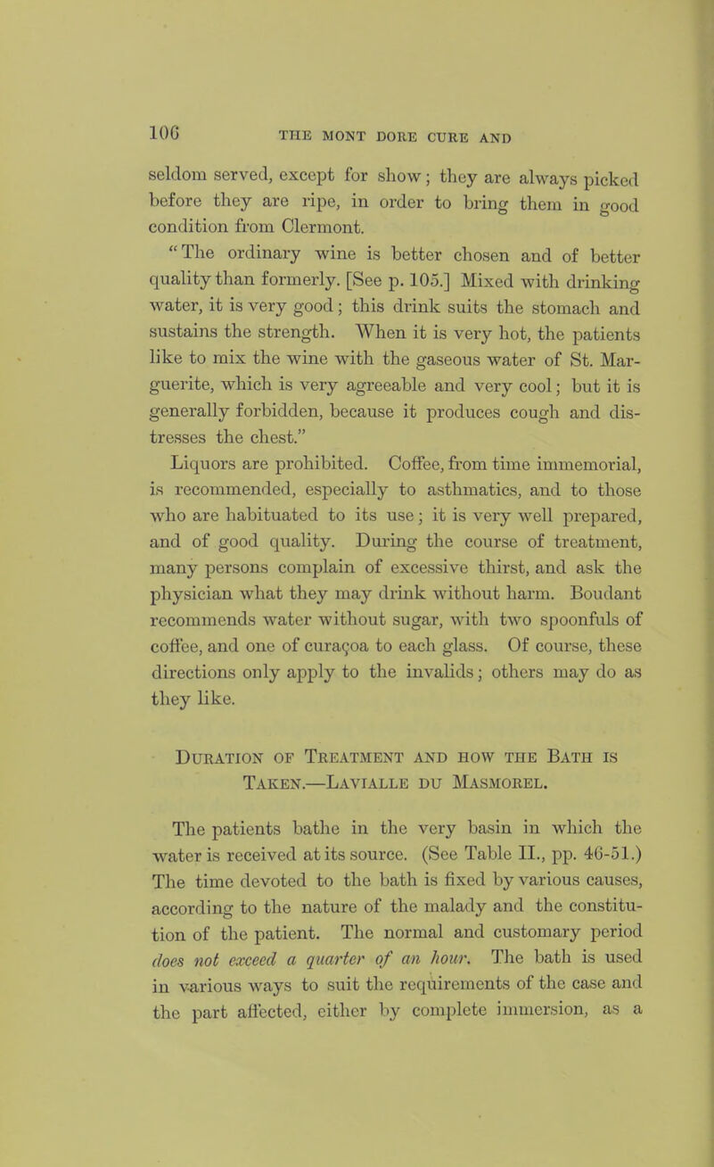 seldom served, except for show; tlicy are always picked before they are ripe, in order to bring them in good condition from Clermont. The ordinary wine is better chosen and of better quality than formerly. [See p. 105.] Mixed with drinking water, it is very good; this drink suits the stomach and sustains the strength. When it is very hot, the patients like to mix the wine with the gaseous water of St. Mar- guerite, which is very agreeable and very cool; but it is generally forbidden, because it produces cough and dis- tresses the chest. Liquors are prohibited. Coffee, from time immemorial, is recommended, especially to asthmatics, and to those who are habituated to its use; it is very well prepared, and of good quality. During the course of treatment, many persons complain of excessive thirst, and ask the physician what they may drink without harm. Boudant recommends water without sugar, with two spoonfuls of coffee, and one of cura9oa to each glass. Of course, these directions only apply to the invalids; others may do as they like. Duration of Treatment and how the Bath is Taken.—Lavialle du Masmorel. The patients bathe in the very basin in which the water is received at its source. (See Table II., pp. 46-51.) The time devoted to the bath is fixed by various causes, according to the nature of the malady and the constitu- tion of the patient. The normal and customary period does not exceed a quarter of an hour. The bath is used in v-arious ways to suit the requirements of the case and the part affected, either by complete immersion, as a