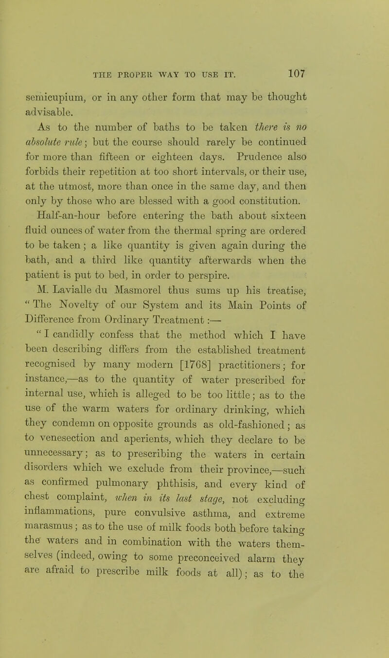 semieupium, or in any other form that may be thought advisable. As to the number of baths to be taken there is no absolute rule; but the course should rarely be continued for more than fifteen or eighteen days. Prudence also forbids their repetition at too short intervals, or their use, at the utmost, more than once in the same day, and then only by those who are blessed with a good constitution. Half-an-hour before entering the bath about sixteen fluid ounces of water from the thermal spring are ordered to be taken; a like quantity is given again during the bath, and a third like quantity afterwards when the patient is put to bed, in order to perspire. M. Lavialle du Masmorel thus sums up his treatise,  The Novelty of our System and its Main Points of Difference from Ordinary Treatment:—  I candidly confess that the method which I have been describing differs from the established treatment recognised by many modern [1768] practitioners; for instance,—as to the quantity of water prescribed for internal use, which is alleged to be too little; as to the use of the warm waters for ordinary drinking, which they condemn on opposite grounds as old-fashioned ; as to venesection and aperients, which they declare to be unnecessary; as to prescribing the waters in certain disorders which we exclude from their province,—such as confirmed pulmonary phthisis, and every kind of chest complaint, when in its last stage, not excluding inflammations, pure convulsive asthma, and extreme marasmus; as to the use of milk foods both before taking the waters and in combination with the waters them- selves (indeed, owing to some preconceived alarm they are afraid to prescribe milk foods at all); as to the