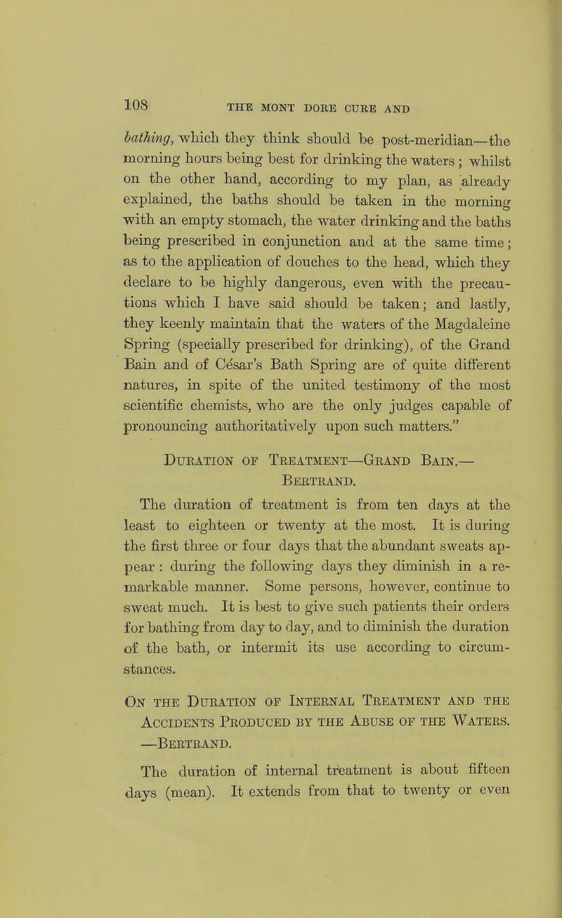 bathing, which they think should be post-meridian—the morning hours being best for drinking the waters ; whilst on the other hand, according to my plan, as already explained, the baths should be taken in the morning with an empty stomach, the water drinking and the baths being prescribed in conjunction and at the same time; as to the application of douches to the head, which they declare to be highly dangerous, even with the precau- tions which I have said should be taken; and lastly, they keenly maintain that the waters of the Magdaleine Spring (specially prescribed for drinking), of the Grand Bain and of Cesar's Bath Spring are of quite different natures, in spite of the united testimony of the most scientific chemists, who are the only judges capable of pronouncing authoritatively upon such matters. DuEATiON OF Treatment—Grand Bain.— Beetrand, The duration of treatment is from ten davs at the least to eighteen or twenty at the most. It is during the first three or four days that the abundant sweats ap- pear : during the following days they diminish in a re- markable manner. Some persons, however, continue to sweat much. It is best to give such patients their orders for bathing from day to day, and to diminish the duration of the bath, or intermit its use according to circum- stances. On the Duration of Internal Treatment and the Accidents Produced by the Abuse of the Waters. —Bertrand. The duration of internal treatment is about fifteen days (mean). It extends from that to twenty or even