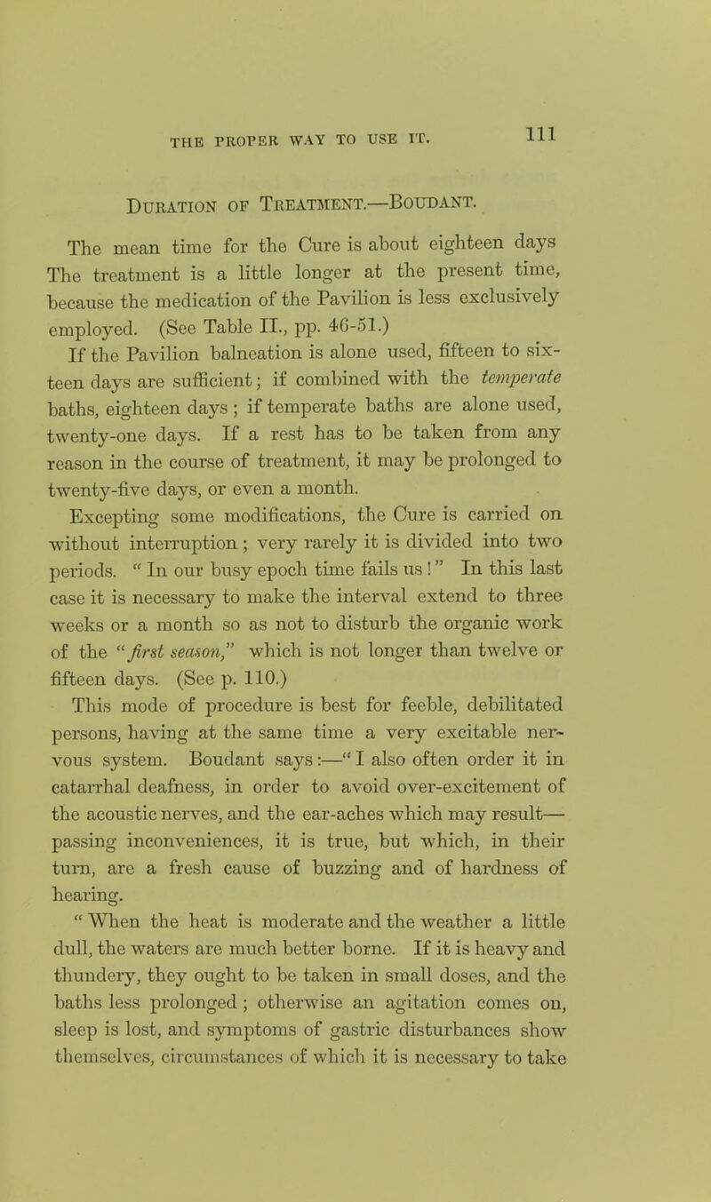Duration of Treatment—Boudant. The mean time for the Cure is about eighteen days The treatment is a little longer at the present time, because the medication of the Pavilion is less exclusively employed. (See Table II., pp. 46-51.) If the Pavilion balneation is alone used, fifteen to six- teen days are sufficient; if combined with the temperate baths, eighteen days ; if temperate baths are alone used, twenty-one days. If a rest has to be taken from any reason in the course of treatment, it may be prolonged to twenty-five days, or even a month. Excepting some modifications, the Cure is carried on without interruption; very rarely it is divided into two periods.  In our busy epoch time fails us ! In this last case it is necessary to make the interval extend to three weeks or a month so as not to disturb the organic work of the ''first seanon which is not longer than twelve or fifteen days. (See p. 110.) This mode of procedure is best for feeble, debilitated persons, having at the same time a very excitable ner- vous system. Boudant says:— I also often order it in catarrhal deafness, in order to avoid over-excitement of the acoustic nerves, and the ear-aches which may result— passing inconveniences, it is true, but which, in their turn, are a fresh cause of buzzing and of hardness of hearing.  When the heat is moderate and the weather a little dull, the waters are much better borne. If it is heavy and thundery, they ought to be taken in small doses, and the baths less prolonged; otherwise an agitation comes on, sleep is lost, and symptoms of gastric disturbances show themselves, circumstances of which it is necessary to take