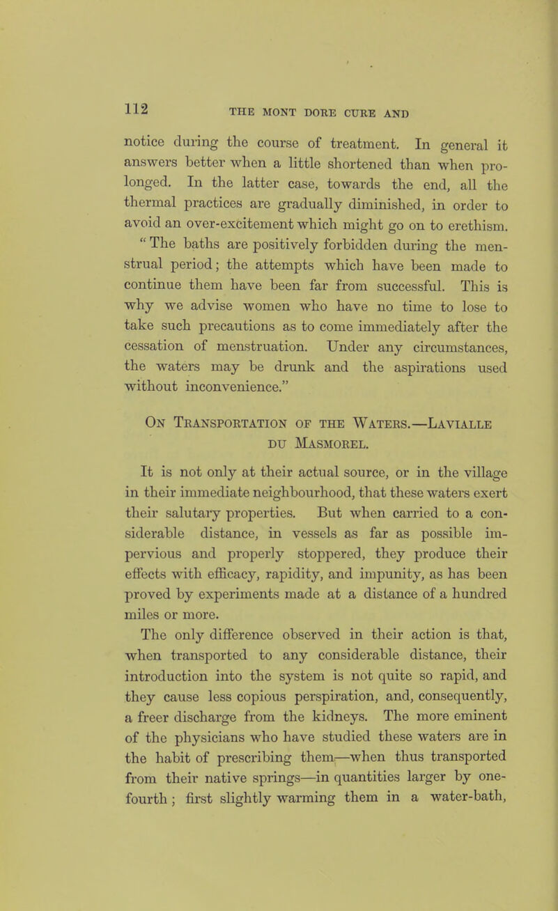 notice during the course of treatment. In general it answers better when a little shortened than when pro- longed. In the latter case, towards the end, all the thermal practices are gradually diminished, in order to avoid an over-excitement which might go on to erethism. The baths are positively forbidden during the men- strual period; the attempts which have been made to continue them have been far from successful. This is why we advise women who have no time to lose to take such precautions as to come immediately after the cessation of menstruation. Under any circumstances, the waters may be drunk and the aspirations used without inconvenience. On Transportation of the Waters.—Lavialle Du Masmorel. It is not only at their actual source, or in the village in their immediate neighbourhood, that these waters exert their salutary properties. But when carried to a con- siderable distance, in vessels as far as possible im- pervious and properly stoppered, they produce their effects with efficacy, rapidity, and impunity, as has been proved by experiments made at a distance of a hundred miles or more. The only difference observed in their action is that, when transported to any considerable distance, their introduction into the system is not quite so rapid, and they cause less copious perspiration, and, consequently, a freer discharge from the kidneys. The more eminent of the physicians who have studied these waters are in the habit of prescribing them.—when thus transported from their native springs—in quantities larger by one- fourth ; first slightly warming them in a water-bath.