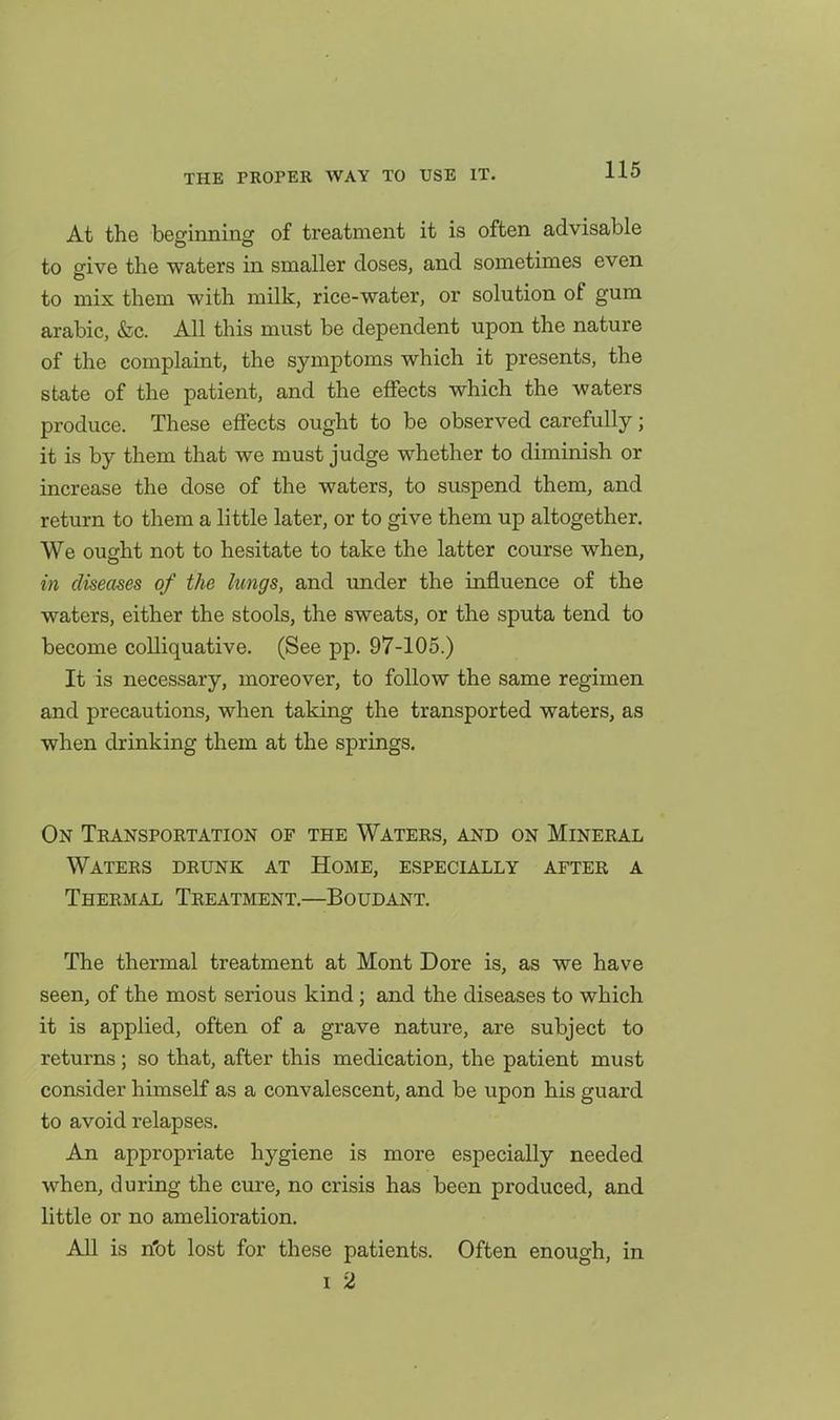 At the beginning of treatment it is often advisable to give the waters in smaller doses, and sometimes even to mix them with milk, rice-water, or solution of gum arabic, &c. All this must be dependent upon the nature of the complaint, the symptoms which it presents, the state of the patient, and the effects which the waters produce. These effects ought to be observed carefully; it is by them that we must judge whether to diminish or increase the dose of the waters, to suspend them, and return to them a little later, or to give them up altogether. We ought not to hesitate to take the latter course when, in diseases of the lungs, and under the influence of the waters, either the stools, the sweats, or the sputa tend to become colliquative. (See pp. 97-105.) It is necessary, moreover, to follow the same regimen and precautions, when taking the transported waters, as when drinking them at the springs. On Transportation of the Waters, and on Mineral Waters drunk at Home, especially after a Thermal Treatment.—Boudant. The thermal treatment at Mont Dore is, as we have seen, of the most serious kind; and the diseases to which it is applied, often of a grave nature, are subject to returns; so that, after this medication, the patient must consider himself as a convalescent, and be upon his guard to avoid relapses. An appropriate hygiene is more especially needed when, during the cure, no crisis has been produced, and little or no amelioration. All is n'ot lost for these patients. Often enough, in I 2