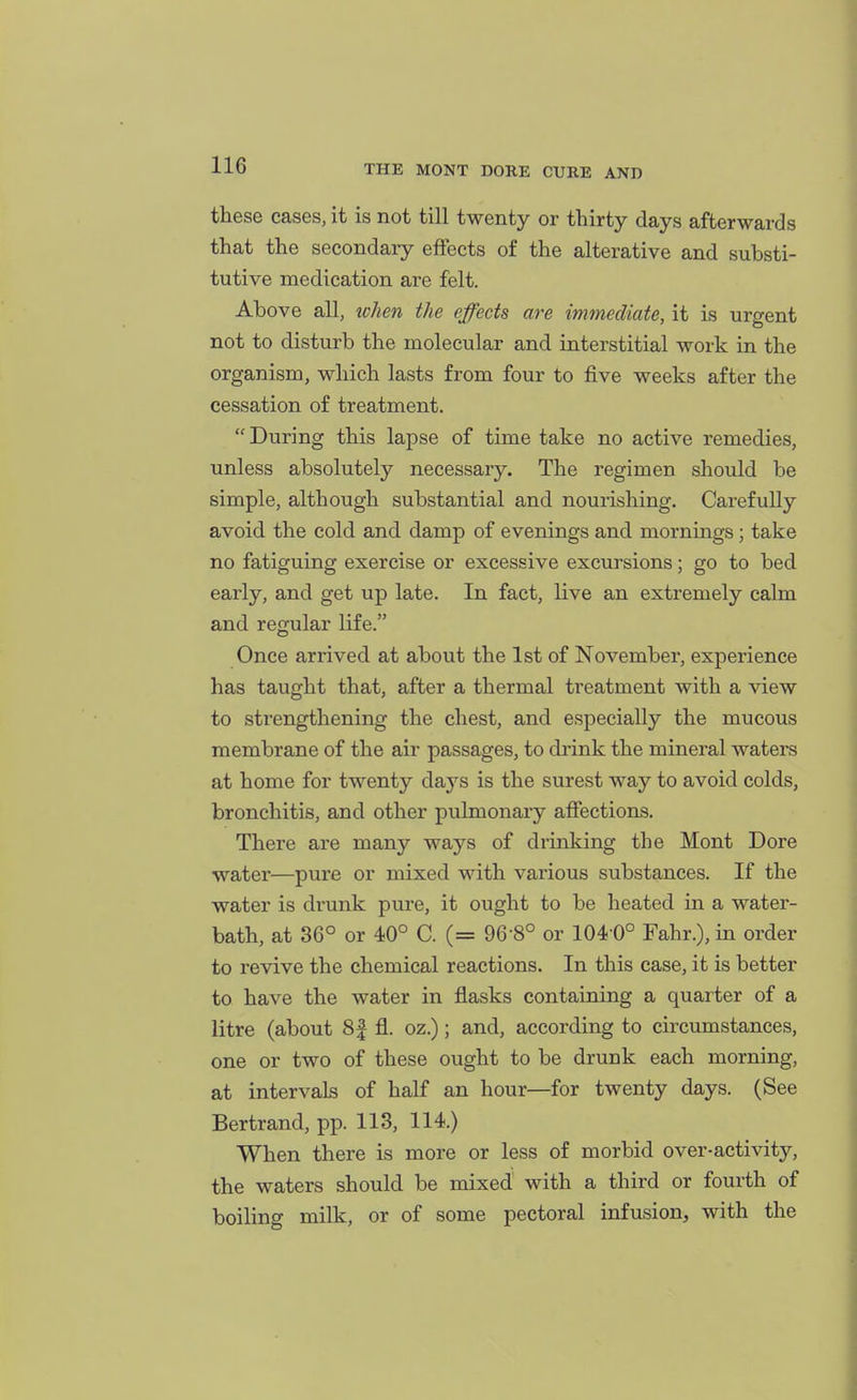 these eases, it is not till twenty or thirty days afterwards that the secondary effects of the alterative and substi- tutive medication are felt. Above all, ^chen the effects are immediate, it is urgent not to disturb the molecular and interstitial work in the organism, which lasts from four to five weeks after the cessation of treatment. During this lapse of time take no active remedies, unless absolutely necessary. The regimen should be simple, although substantial and nourishing. Carefully avoid the cold and damp of evenings and mornings; take no fatiguing exercise or excessive excursions; go to bed early, and get up late. In fact, live an extremely calm and regular life. Once arrived at about the 1st of November, experience has taught that, after a thermal treatment with a view to strengthening the chest, and especially the mucous membrane of the air passages, to drink the mineral waters at home for twenty days is the surest way to avoid colds, bronchitis, and other pulmonary affections. There are many ways of drinking the Mont Dore water—pure or mixed with various substances. If the water is drunk pure, it ought to be heated in a water- bath, at 36° or 40° C. (= 96 8° or 104 0° Fahr.), in order to revive the chemical reactions. In this case, it is better to have the water in flasks containing a quarter of a litre (about 8| fl. oz.); and, according to circumstances, one or two of these ought to be drunk each morning, at intervals of half an hour—for twenty days. (See Bertrand, pp. 113, 114.) When there is more or less of morbid over-activity, the waters should be mixed with a third or fourth of boiling milk, or of some pectoral infusion, with the