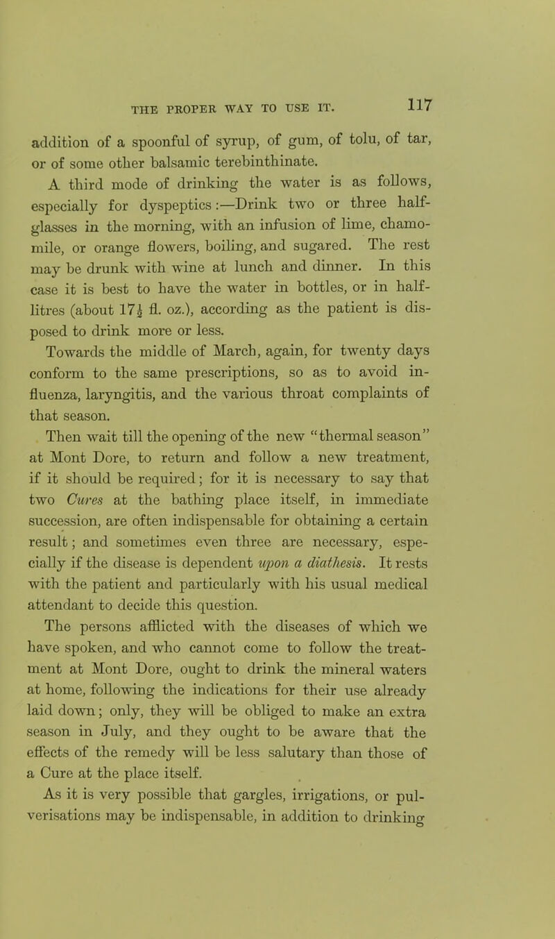 addition of a spoonful of syrup, of gum, of tolu, of tar, or of some other balsamic terebinthinate. A third mode of drinking the water is as follows, especially for dyspeptics:—Drink two or three half- glasses in the morning, with an infusion of lime, chamo- mile, or orange flowers, boiling, and sugared. The rest may be drunk with wine at lunch and dinner. In this case it is best to have the water in bottles, or in half- litres (about 17| fl. oz.), according as the patient is dis- posed to drink more or less. Towards the middle of March, again, for twenty days conform to the same prescriptions, so as to avoid in- fluenza, laryngitis, and the various throat complaints of that season. Then wait till the opening of the new thermal season at Mont Dore, to return and follow a new treatment, if it should be required; for it is necessary to say that two Cures at the bathing place itself, in immediate succession, are often indispensable for obtaining a certain result; and sometimes even three are necessary, espe- cially if the disease is dependent upon a diathesis. It rests with the patient and particularly with his usual medical attendant to decide this question. The persons afflicted with the diseases of which we have spoken, and who cannot come to follow the treat- ment at Mont Dore, ought to drink the mineral waters at home, following the indications for their use already laid down; only, they will be obliged to make an extra season in July, and they ought to be aware that the efiects of the remedy wiU be less salutary than those of a Cure at the place itself. As it is very possible that gargles, irrigations, or pul- verisations may be indispensable, in addition to drinking