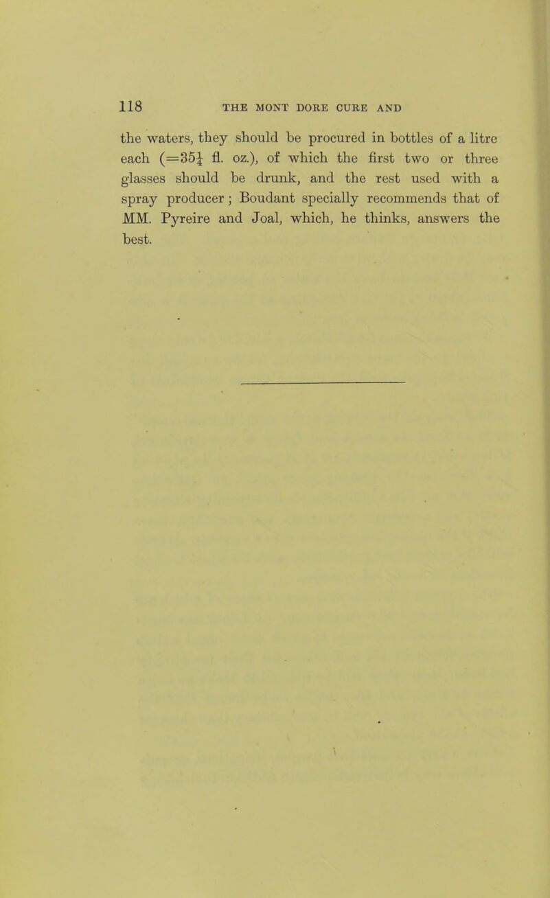 the waters, they should be procured in bottles of a litre each (==35| fl. oz.), of which the first two or three glasses should be drunk, and the rest used with a spray producer; Boudant specially recommends that of MM. Pyreire and Joal, which, he thinks, answers the best.