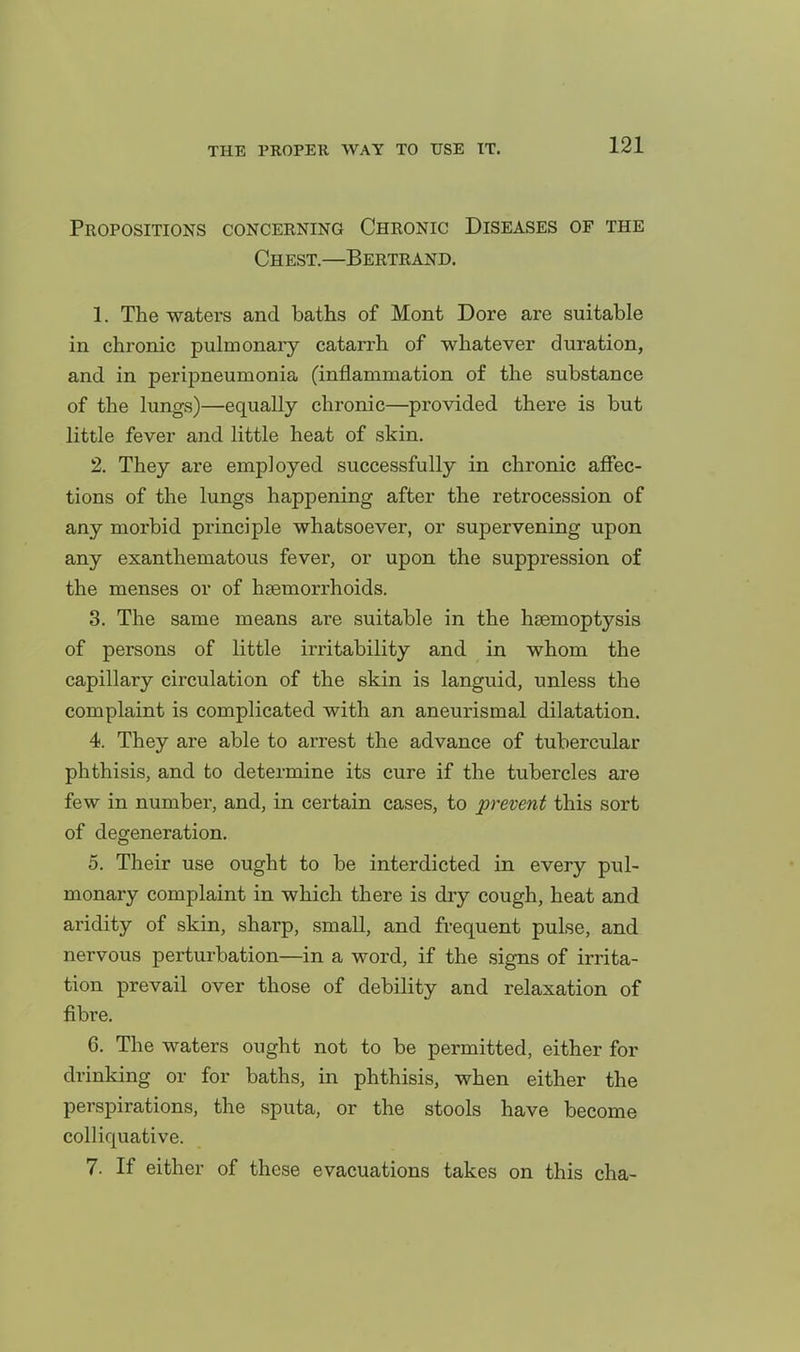 Propositions concerning Chronic Diseases of the Chest.—Bertrand. 1. The waters and baths of Mont Dore are suitable in chronic pulmonary catarrh of whatever duration, and in peripneumonia (inflammation of the substance of the lungs)—equally chronic—provided there is but little fever and little heat of skin. 2. They are employed successfully in chronic affec- tions of the lungs happening after the retrocession of any morbid principle whatsoever, or supervening upon any exanthematous fever, or upon the suppression of the menses or of haemorrhoids. 3. The same means are suitable in the haemoptysis of persons of little irritability and in whom the capillary circulation of the skin is languid, unless the complaint is complicated with an aneurismal dilatation. 4. They are able to arrest the advance of tubercular phthisis, and to determine its cure if the tubercles are few in number, and, in certain cases, to prevent this sort of degeneration. 5. Their use ought to be interdicted in every pul- monary complaint in which there is dry cough, heat and aridity of skin, sharp, small, and frequent pulse, and nervous perturbation—in a word, if the signs of irrita- tion prevail over those of debility and relaxation of fibre. 6. The waters ought not to be permitted, either for drinking or for baths, in phthisis, when either the perspirations, the sputa, or the stools have become colliquative. 7. If either of these evacuations takes on this cha-