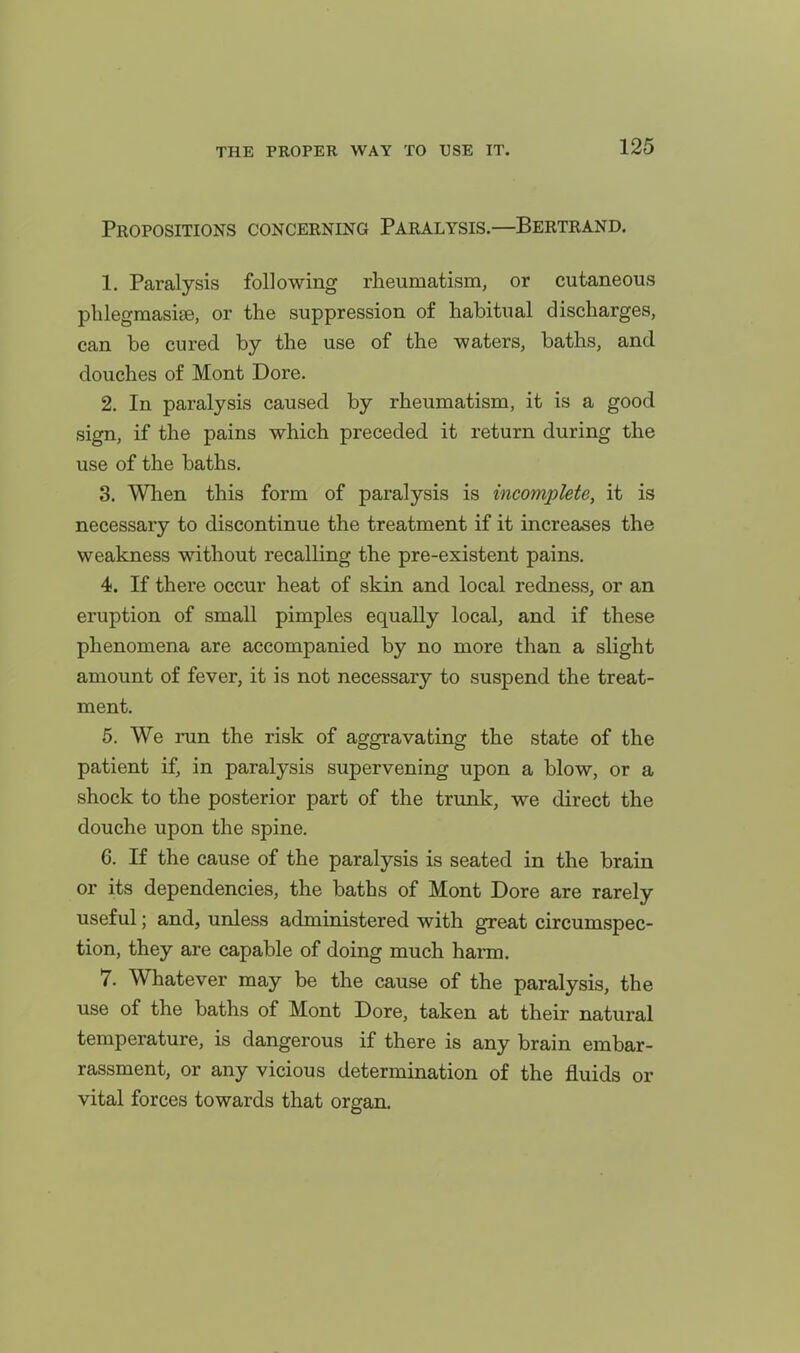 Propositions concerning Paralysis.—Bertrand. 1. Paralysis following rheumatism, or cutaneous phlegmasise, or the suppression of habitual discharges, can be cured by the use of the waters, baths, and douches of Mont Dore. 2. In paralysis caused by rheumatism, it is a good sign, if the pains which preceded it return during the use of the baths. 3. When this form of paralysis is incomplete, it is necessary to discontinue the treatment if it increases the weakness without recalling the pre-existent pains. 4. If there occur heat of skin and local redness, or an eruption of small pimples equally local, and if these phenomena are accompanied by no more than a slight amount of fever, it is not necessary to suspend the treat- ment. 5. We run the risk of aggravating the state of the patient if, in paralysis supervening upon a blow, or a shock to the posterior part of the trunk, we direct the douche upon the spine. 6. If the cause of the paralysis is seated in the brain or its dependencies, the baths of Mont Dore are rarely useful; and, unless administered with great circumspec- tion, they are capable of doing much harm. 7. Whatever may be the cause of the paralysis, the use of the baths of Mont Dore, taken at their natural temperature, is dangerous if there is any brain embar- rassment, or any vicious determination of the fluids or vital forces towards that organ.