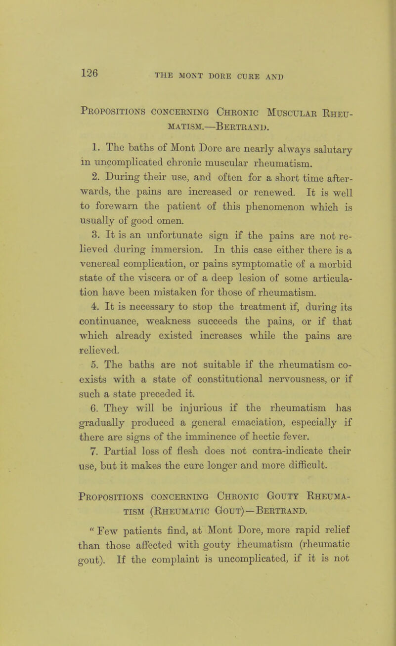 Propositions conceening Chronic Muscular Rheu- matism.—B ERTR AND. 1. The baths of Mont Dore are nearly always salutary in uncomplicated chronic muscular rheumatism. 2. During their use, and often for a short time after- wards, the pains are increased or renewed. It is well to forewarn the patient of this phenomenon which is usually of good omen. 3. It is an unfortunate sign if the pains are not re- lieved during immersion. In this case either there is a venereal complication, or pains symptomatic of a morbid state of the viscera or of a deep lesion of some articula- tion have been mistaken for those of rheumatism. 4. It is necessary to stop the treatment if, during its continuance, weakness succeeds the pains, or if that which already existed increases while the pains are relieved. 5. The baths are not suitable if the rheumatism co- exists with a state of constitutional nervousness, or if such a state preceded it. 6. They wiU be injurious if the rheumatism has gradually produced a general emaciation, especially if there are signs of the imminence of hectic fever. 7. Partial loss of flesh does not conti'a-indicate their use, but it makes the cure longer and more difficult. Propositions concerning Chronic Gouty Rheuma- tism (Rheumatic Gout) — Bertrand.  Few patients find, at Mont Dore, more rapid relief than those affected with gouty rheumatism (rheumatic gout). If the complaint is uncomplicated, if it is not