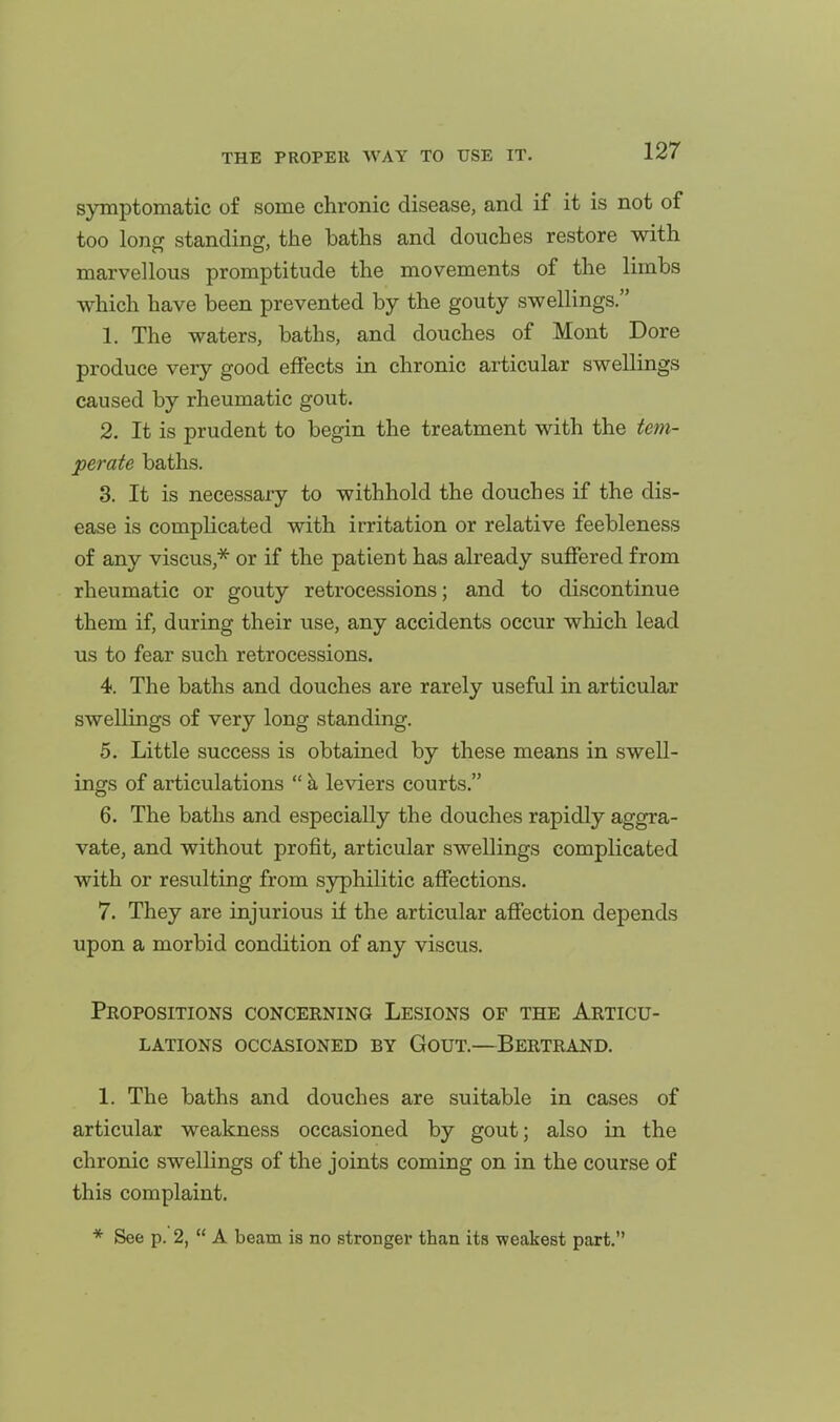 symptomatic of some chronic disease, and if it is not of too loner standing, the baths and douches restore with marvellous promptitude the movements of the limbs which have been prevented by the gouty swellings. 1. The waters, baths, and douches of Mont Dore produce very good effects in chronic articular swellings caused by rheumatic gout. 2. It is prudent to begin the treatment with the tem- perate baths. 3. It is necessary to withhold the douches if the dis- ease is complicated with irritation or relative feebleness of any viscus,''^ or if the patient has already suffered from rheumatic or gouty retrocessions; and to discontinue them if, during their use, any accidents occur which lead us to fear such retrocessions. 4. The baths and douches are rarely useful in articular swellings of very long standing. 5. Little success is obtained by these means in swell- ings of articulations  h, leviers courts. 6. The baths and especially the douches rapidly aggra- vate, and without profit, articular swellings complicated with or resulting from syphilitic affections. 7. They are injurious if the articular affection depends upon a morbid condition of any viscus. Propositions concerning Lesions of the Articu- lations OCCASIONED BY GoUT.—BeRTRAND. 1. The baths and douches are suitable in cases of articular weakness occasioned by gout; also in the chronic swellings of the joints coming on in the course of this complaint. * See p. 2,  A beam is no stronger than its weakest part.