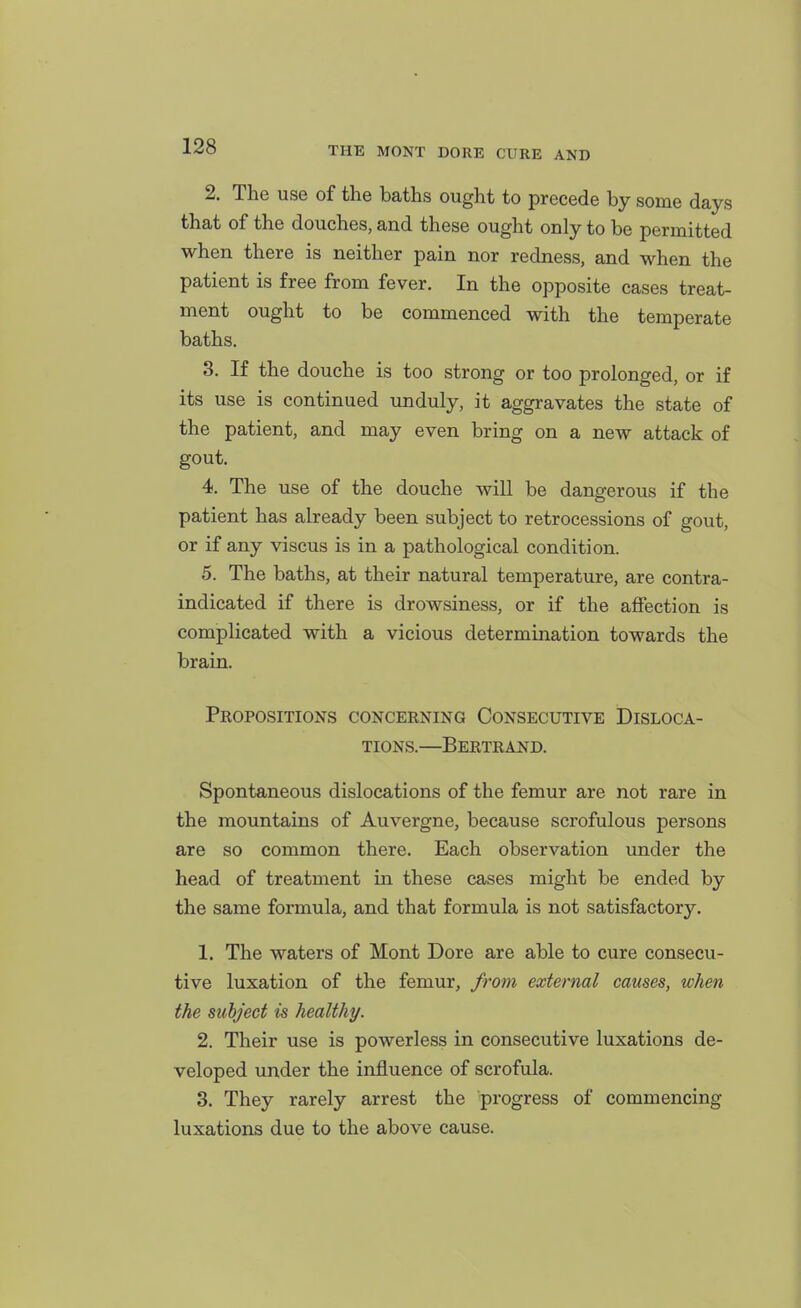 2. The use of the baths ought to precede by some days that of the douches, and these ought only to be permitted when there is neither pain nor redness, and when the patient is free from fever. In the opposite cases treat- ment ought to be commenced with the temperate baths. 3. If the douche is too strong or too prolonged, or if its use is continued unduly, it aggravates the state of the patient, and may even bring on a new attack of gout. 4. The use of the douche will be dangerous if the patient has already been subject to retrocessions of gout, or if any viscus is in a pathological condition. 5. The baths, at their natural temperature, are contra- indicated if there is drowsiness, or if the affection is complicated with a vicious determination towards the brain. Propositions concerning Consecutive Disloca- tions.—Bertrand. Spontaneous dislocations of the femur are not rare in the mountains of Auvergne, because scrofulous persons are so common there. Each observation \mder the head of treatment in these cases might be ended by the same formula, and that formula is not satisfactory. 1. The waters of Mont Dore are able to cure consecu- tive luxation of the femur, from external causes, when the subject is healthy. 2. Their use is powerless in consecutive luxations de- veloped under the influence of scrofula. 3. They rarely arrest the progress of commencing luxations due to the above cause.