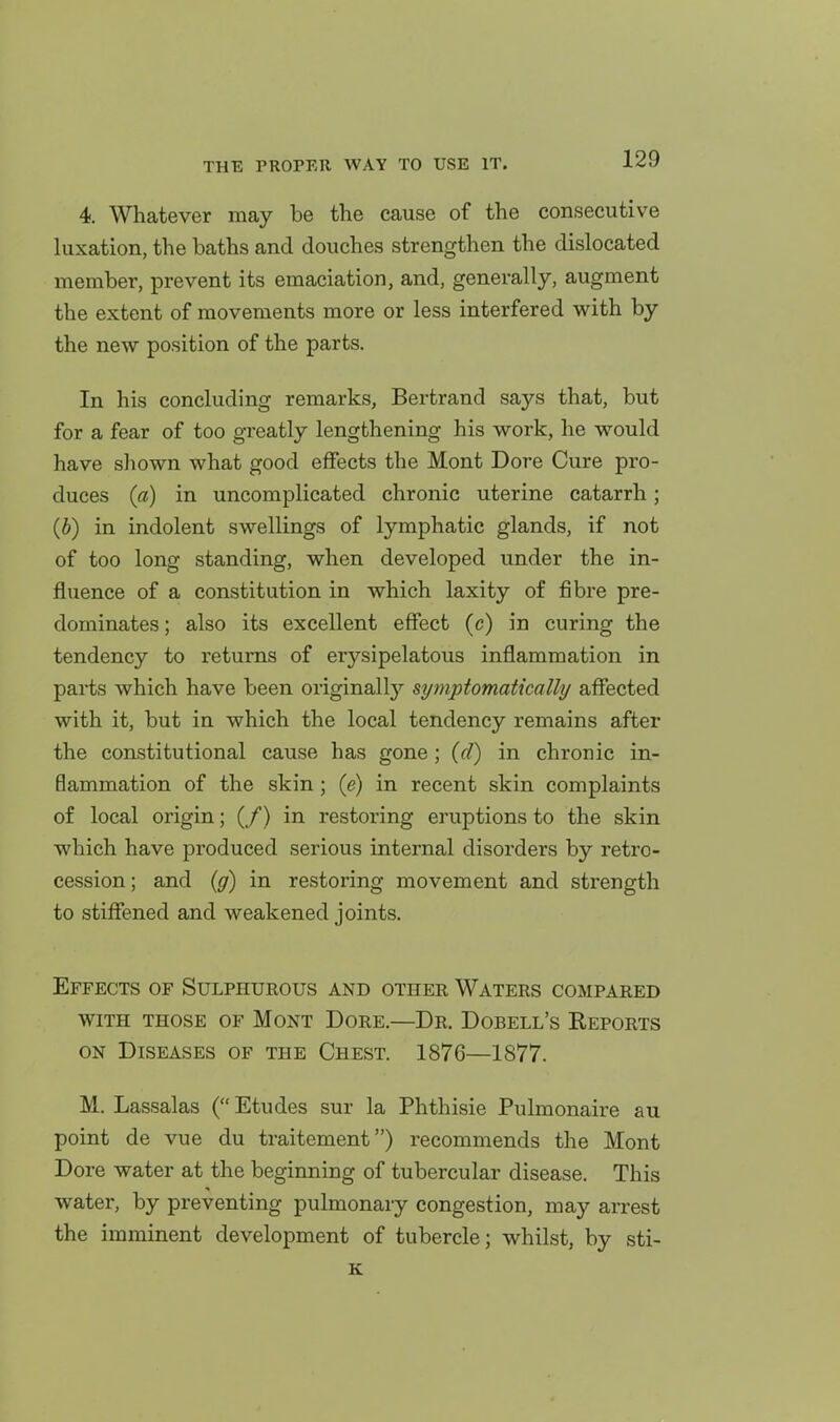 4. Whatever may be the cause of the consecutive hixation, the baths and douches strengthen the dislocated member, prevent its emaciation, and, generally, augment the extent of movements more or less interfered with by the new position of the parts. In his concluding remarks, Bertrand says that, but for a fear of too greatly lengthening his work, he would have shown what good effects the Mont Dore Cure pro- duces (a) in uncomplicated chronic uterine catarrh; (b) in indolent swellings of lymphatic glands, if not of too long standing, when developed under the in- fluence of a constitution in which laxity of fibre pre- dominates; also its excellent effect (c) in curing the tendency to returns of erysipelatous inflammation in parts which have been originallj'- symptomaticallij affected with it, but in which the local tendency remains after the constitutional cause has gone; (d) in chronic in- flammation of the skin; (e) in recent skin complaints of local origin; (/) in restoring eruptions to the skin which have produced serious internal disorders by retro- cession ; and (g) in restoring movement and strength to stiffened and weakened joints. Effects of Sulphurous and other Waters compared WITH those of Mont Dore.—Dr. Dobell's Keports on Diseases of the Chest. 1876—1877. M. Lassalas ( Etudes sur la Phthisic Pulmonaire au point de vue du traitement) recommends the Mont Dore water at the beginning of tubercular disease. This water, by preventing pulmonary congestion, may arrest the imminent development of tubercle; whilst, by sti- K